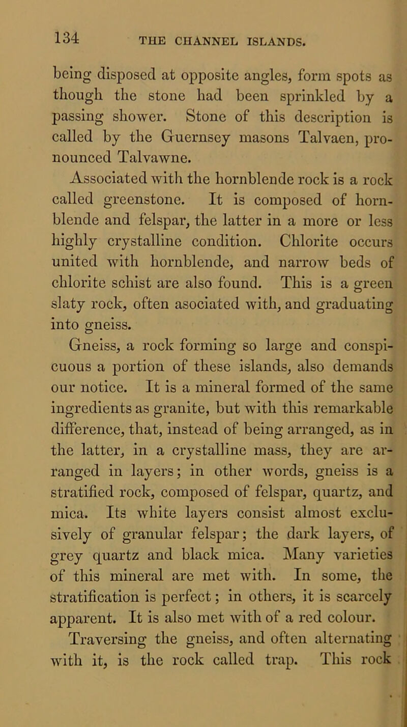 being disposed at opposite angles, form spots as though the stone had been sprinkled by a passing shower. Stone of this description is called by the Guernsey masons Talvaen, pro- nounced Talvawne. Associated with the hornblende rock is a rock called greenstone. It is composed of horn- blende and felspar, the latter in a more or less highly crystalline condition. Chlorite occurs united with hornblende, and narrow beds of chlorite schist are also found. This is a green slaty rock, often asociated with, and graduating into gneiss. Gneiss, a rock forming so large and conspi- cuous a portion of these islands, also demands our notice. It is a mineral formed of the same ingredients as granite, but with tliis remarkable difference, that, instead of being arranged, as in the latter, in a crystalline mass, they are ar- ranged in layers; in other words, gneiss is a stratified rock, composed of felspar, quartz, and mica. Its white layers consist almost exclu- sively of granular felspar; the dark layers, of grey quartz and black mica. Many varieties of this mineral are met with. In some, the stratification is perfect; in others, it is scarcely apparent. It is also met with of a red colour. Traversing the gneiss, and often alternating with it, is the rock called trap. This rock