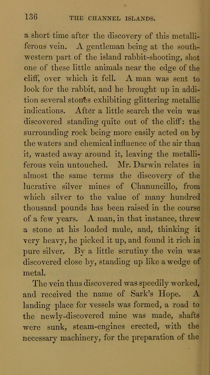 a short time after the discovery of this metalli- ferous vein. A gentleman being at the south- western part of the island rabbit-shooting, shot one of these little animals near the edge of the cliff, over which it fell. A man was sent to look for the rabbit, and he brought up in addi- tion several ston'bs exhibiting glittering metallic indications. After a little search the vein was discovered standing quite out of the cliff: the surrounding rock being more easily acted on by the waters and chemical influence of the air than it, wasted away around it, leaving the metalli- ferous vein untouched. Mr. Darwin relates in almost the same terms the discovery of the lucrative silver mines of Chanuncillo, from which silver to the value of many hundred thousand pounds has been raised in the course of a few years. A man, in that instance, threw a stone at his loaded mide, and, thinking it very heavy, he picked it up, and found it rich in pure silver. By a little scrutiny the vein was discovered close by, standing up like a wedge of metal. The vein thus discovered was speedily worked, and received the name of Sark’s Hope. A landing place for vessels was formed, a road to the newly-discovered mine was made, shafts were sunk, steam-engines erected, with the necessary machinery, for the preparation of the