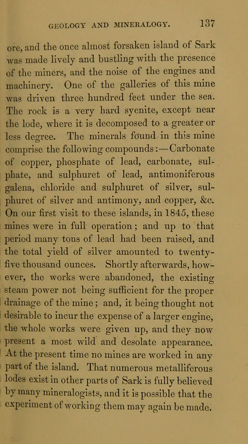 ore, and the once almost forsaken island of Sark was made lively and bustling with the presence of the miners, and the noise of the engines and machinery. One of the galleries of this mine Avas driven three hundred feet under the sea. The rock is a very hard syenite, except near the lode, where it is decomposed to a greater or less decree. The minerals found in this mine comprise the following compounds:—Carbonate of copper, phosphate of lead, carbonate, sul- phate, and sulphuret of lead, antimoniferous galena, chloride and sulphuret of silver, sul- phuret of silver and antimony, and copper, &c. On our first visit to these islands, in 1845, these mines were in full operation; and up to that period many tons of lead had been raised, and the total yield of silver amounted to twenty- five thousand ounces. Shortly afterwards, how- ever, the works were abandoned, the existing steam poAver not being sufficient for the proper drainage of the mine; and, it being thought not desirable to incur the expense of a larger engine, the Avhole Avorks were given up, and they now present a most wild and desolate appearance. At the present time no mines are Avorked in any part of the island. That numerous metalliferous lodes exist in other parts of Sark is fully believed by many mineralogists, and it is possible that the experiment of Avorking them may again be made.
