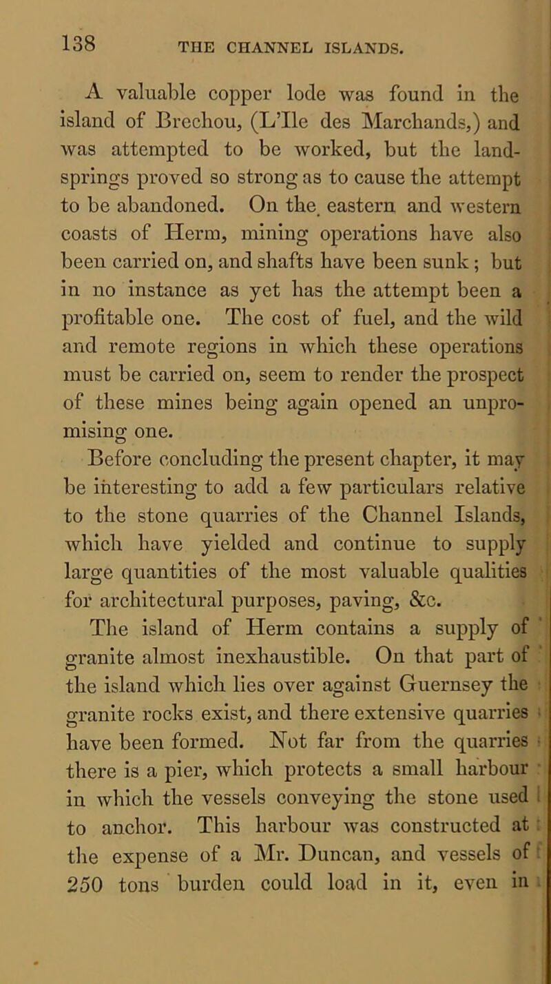 A valuable copper lode was found in the island of Brechou, (L’lle des Marchands,) and was attempted to be worked, but the land- springs proved so strong as to cause the attempt to be abandoned. On the. eastern and western coasts of Herm, mining operations have also been carried on, and shafts have been sunk; but in no instance as yet has the attempt been a profitable one. The cost of fuel, and the wild and remote regions in which these operations must be carried on, seem to render the prospect of these mines being again opened an unpro- mising one. Before concluding the present chapter, it may be interesting to add a few particulars relative to the stone quarries of the Channel Islands, which have yielded and continue to supply large quantities of the most valuable qualities for architectural purposes, paving, &c. The island of Herm contains a supply of granite almost inexhaustible. On that part of the island which lies over against Guernsey the granite rocks exist, and there extensive quarries ■ have been formed. Not far from the quarries ^ there is a pier, which protects a small harbour in which the vessels conveying the stone used 1 to anchor. This harbour was constructed at the expense of a Mr. Duncan, and vessels of' 250 tons burden could load in it, even in