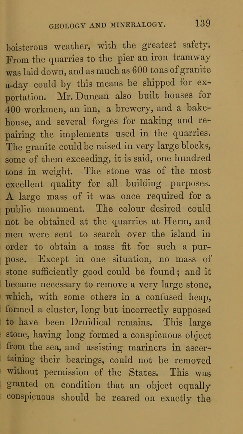 boisterous weather^ with the greatest safety. From the quarries to the pier an iron tramway was laid down, and as much as 600 tons of granite a-day could by this means be shipped for ex- portation. Mr. Duncan also built houses for 400 workmen, an inn, a brewery, and a bake- house, and several forges for making and re- pairing the implements used in the quarries. The granite could be raised in very large blocks, some of them exceeding, it is said, one hundred tons in weight. The stone was of the most excellent quality for all building purposes. A large mass of it was once required for a public monument. The colour desired could not be obtained at the quarries at Herm, and men were sent to search over the island in order to obtain a mass fit for such a pur- pose. Except in one situation, no mass of stone sufiiciently good could be found; and it became necessary to remove a very large stone, which, with some others in a confused heap, formed a cluster, long but incorrectly supposed to have been Druidical remains. This large stone, having long formed a conspicuous object from the sea, and assisting mariners in ascer- taining their bearings, could not be removed without permission of the States. This was granted on condition that an object equally conspicuous should be reared on exactly the