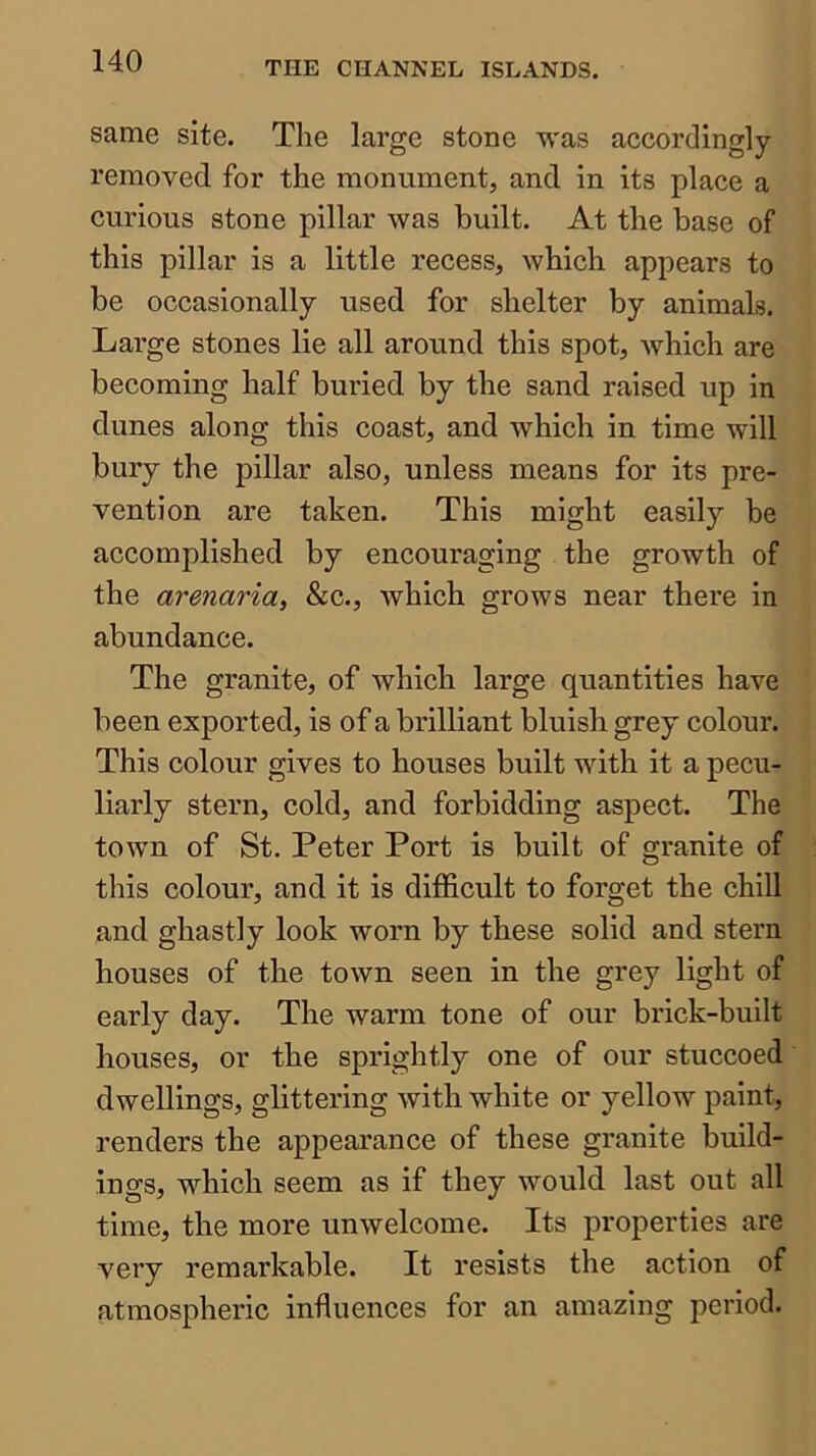 same site. The large stone was accordingly- removed for the monument, and in its place a curious stone pillar was built. At the base of this pillar is a little recess, which appears to be occasionally used for shelter by animals. Large stones lie all around this spot, which are becoming half buried by the sand raised up in dunes along this coast, and which in time will bury the pillar also, unless means for its pre- vention are taken. This might easily be accomplished by encouraging the growth of the arenaria, &c., which grows near there in abundance. The granite, of which large quantities have been exported, is of a brilliant bluish grey colour. This colour gives to houses built with it a pecu- liarly stern, cold, and forbidding aspect. The town of St. Peter Port is built of granite of this colour, and it is difficult to forget the chill and ghastly look worn by these solid and stern houses of the town seen in the grey light of early day. The warm tone of our brick-built houses, or the sprightly one of our stuccoed dwellings, glittering with white or yellow paint, renders the appearance of these granite build- ings, which seem as if they would last out all time, the more unwelcome. Its properties are very remarkable. It resists the action of atmospheric influences for an amazing period.