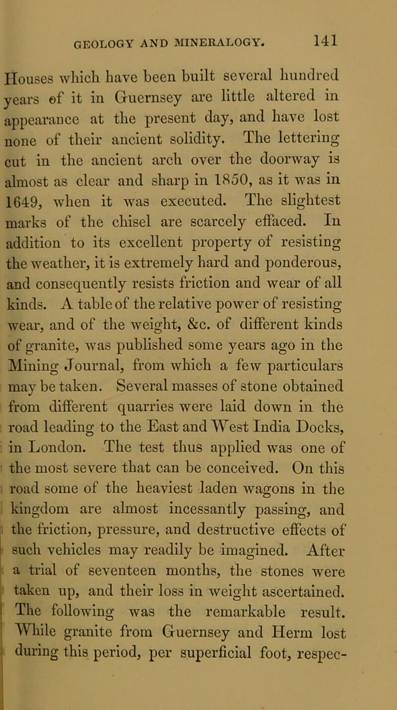 Houses which have been built several hundred years ef it in Guernsey are little altered in appearance at the present day, and have lost none of their ancient solidity. The lettering cut in the ancient arch over the doorway is almost as clear and sharp in 1850, as it was in 1649, when it was executed. The slightest marks of the chisel are scarcely effaced. In addition to its excellent property of resisting the weather, it is extremely hard and ponderous, and consequently resists friction and wear of all kinds. A table of the relative power of resisting wear, and of the weight, &c. of different kinds of granite, was published some years ago in the Mining Journal, from which a few particulars may be taken. Several masses of stone obtained from different quarries were laid down in the road leading to the East and West India Docks, in London. The test thus applied was one of the most severe that can be conceived. On this : road some of the heaviest laden wagons in the kingdom are almost incessantly passing, and the friction, pressure, and destructive effects of ■ such vehicles may readily be imagined. After ! a trial of seventeen months, the stones were i taken up, and their loss in weight ascertained, i The following was the remarkable result. I While granite from Guernsey and Herm lost 1 during this period, per superficial foot, respec-