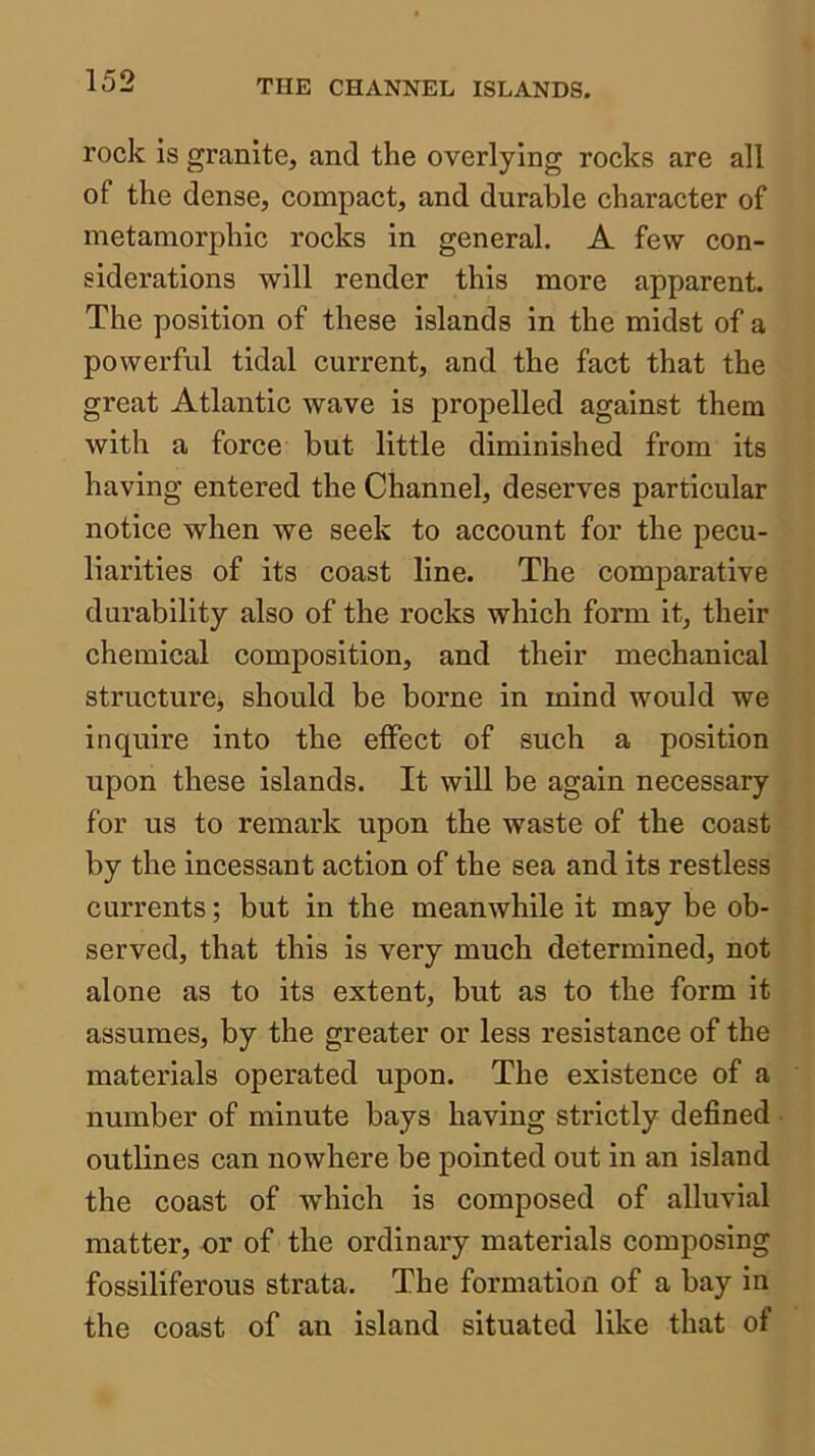 rock is granite, and the overlying rocks are all of the dense, compact, and durable character of metamorphic rocks in general. A few con- siderations will render this more apparent. The position of these islands in the midst of a powerful tidal current, and the fact that the great Atlantic wave is propelled against them with a force but little diminished from its having entered the Channel, deserves particular notice when we seek to account for the pecu- liarities of its coast line. The comparative durability also of the rocks which form it, their chemical composition, and their mechanical structurcj should be borne in mind would we inquire into the effect of such a position upon these islands. It will be again necessary for us to remark upon the waste of the coast by the incessant action of the sea and its restless currents; but in the meanwhile it may be ob- served, that this is very much determined, not alone as to its extent, but as to the form it assumes, by the greater or less resistance of the materials operated upon. The existence of a number of minute bays having strictly defined outlines can nowhere be pointed out in an island the coast of which is composed of alluvial matter, or of the ordinary materials composing fossiliferous strata. The formation of a bay in the coast of an island situated like that of