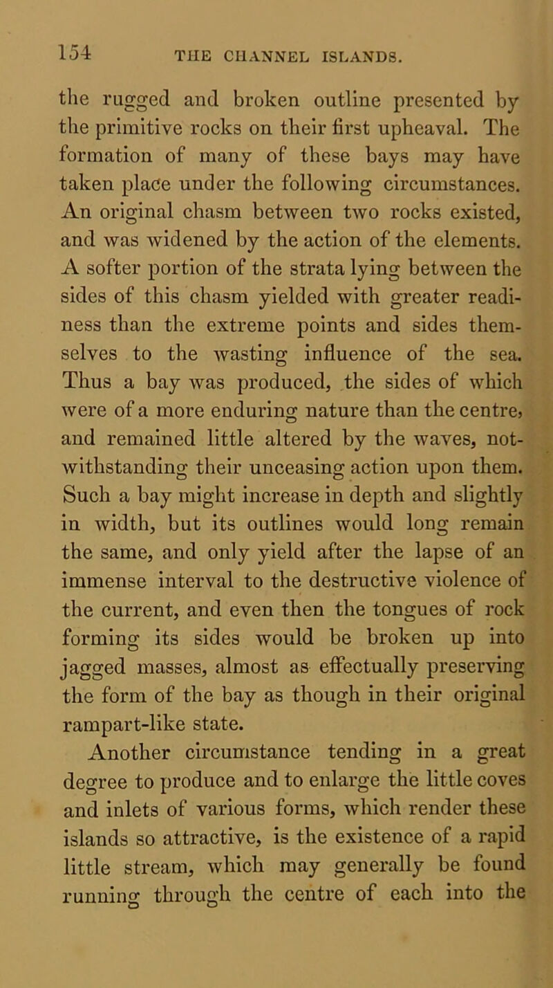 the rugged and broken outline presented by the primitive rocks on their first upheaval. The formation of many of these bays may have taken place under the following circumstances. An original chasm between two rocks existed, and was widened by the action of the elements. A softer portion of the strata lying between the sides of this chasm yielded with greater readi- ness than the extreme points and sides them- selves to the wasting influence of the sea. Thus a bay was produced, the sides of which were of a more enduring nature than the centrcj and remained little altered by the waves, not- withstanding their unceasing action upon them. Such a bay might increase in depth and slightly in width, but its outlines would long remain the same, and only yield after the lapse of an immense interval to the destructive violence of the current, and even then the tongues of rock forming its sides would be broken up into jagged masses, almost as effectually preserving the form of the bay as though in their original rampart-like state. Another circumstance tending in a great degree to produce and to enlarge the little coves and inlets of various forms, which render these islands so attractive, is the existence of a rapid little stream, which may generally be found runnins: throufrh the centre of each into the O O