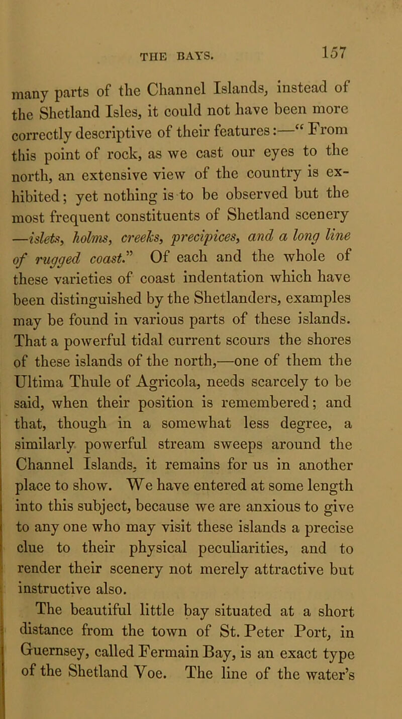 many parts of tliG Channel Islands^ instead of the Shetland Isles, it could not have been more correctly descriptive of their features:—“ Prom this point of rock, as we cast our eyes to the north, an extensive view of the country is ex- hibited; yet nothing is to be observed but the most frequent constituents of Shetland scenery —islet% holms, creeks, precipices, and a long line of rugged coast.' Of each and the whole of these varieties of coast indentation which have been distinguished by the Shetlanders, examples may be found in various parts of these islands. That a powerful tidal current scours the shores of these islands of the north,—one of them the Ultima Thule of Agricola, needs scarcely to be said, when their position is remembered; and that, though in a somewhat less degree, a similarly, powerful stream sweeps around the Channel Islands, it remains for us in another place to show. We have entered at some length into this subject, because we are anxious to give to any one who may visit these islands a precise clue to their physical peculiarities, and to render their scenery not merely attractive but instructive also. The beautiful little bay situated at a short distance from the town of St. Peter Port, in Guernsey, called FermainBay, is an exact type of the Shetland Voe. The line of the water’s