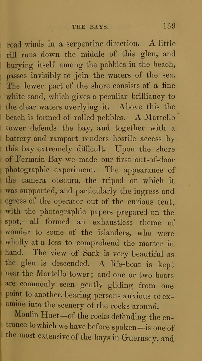 road winds in a serpentine direction. A little rill runs down the middle of this glen, and burying itself among the pebbles in the beach, passes invisibly to join the waters of the sea. The lower part of the shore consists of a fine white sand, which gives a peculiar brilliancy to the clear waters overlying it. Above this the beach is formed of rolled pebbles. A Martello tower defends the bay, and together with a battery and rampart renders hostile access by this bay extremely difl^icult. Upon the shore of Fermain Bay we made our first out-of-door photographic experiment. The appearance of the camera obscura, the tripod on which it was supported, and particularly the ingress and egress of the operator out of the curious tent, with the photographic papers prepared on the spot,—all formed an exhaustless theme of wonder to some of the islanders, who -were wholly at a loss to comprehend the matter in hand. The view of Sark is very beautiful as the glen is descended. A life-boat is kept near the Martello tower; and one or two boats are commonly seen gently gliding from one point to another, bearing persons anxious to ex- amine into the scenery of the rocks around. Moulin Huet—of the rocks defending the en- trance to which we have before spoken—is one of the most extensive of the bays in Guernsey, and