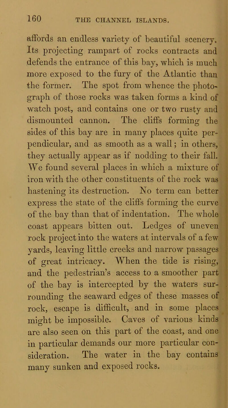 affords an endless variety of beautiful scenery. Its projecting rampart of rocks contracts and defends the entrance of this bay, which is much more exposed to the fury of the Atlantic than the former. The spot from whence the photo- i graph of those rocks was taken forms a kind of watch post, and contains one or two rusty and dismounted cannon. The cliffs forming the sides of this bay are in many places quite per- pendicular, and as smooth as a wall; in others, they actually appear as if nodding to their fall. We found several places in which a mixture of' iron with the other constituents of the rock wasf hastening its destruction. No term can better^ express the state of the cliffs forming the curve ; of the bay than that of indentation. The whole , coast appears bitten out. Ledges of uneven ! rock project into the waters at intervals of a few 'j yards, leaving little creeks and narrow passages ] of great intricacy. When the tide is rising, ! and the pedestrian’s access to a smoother part - of the bay is intercepted by the waters sur-| rounding the seaward edges of these masses of/, rock, escape is difficult, and in some places:^ might be impossible. Caves of various kinds J are also seen on this part of the coast, and one | in particular demands our more particular con- sideration. The water in the bay contains many sunken and exposed rocks.