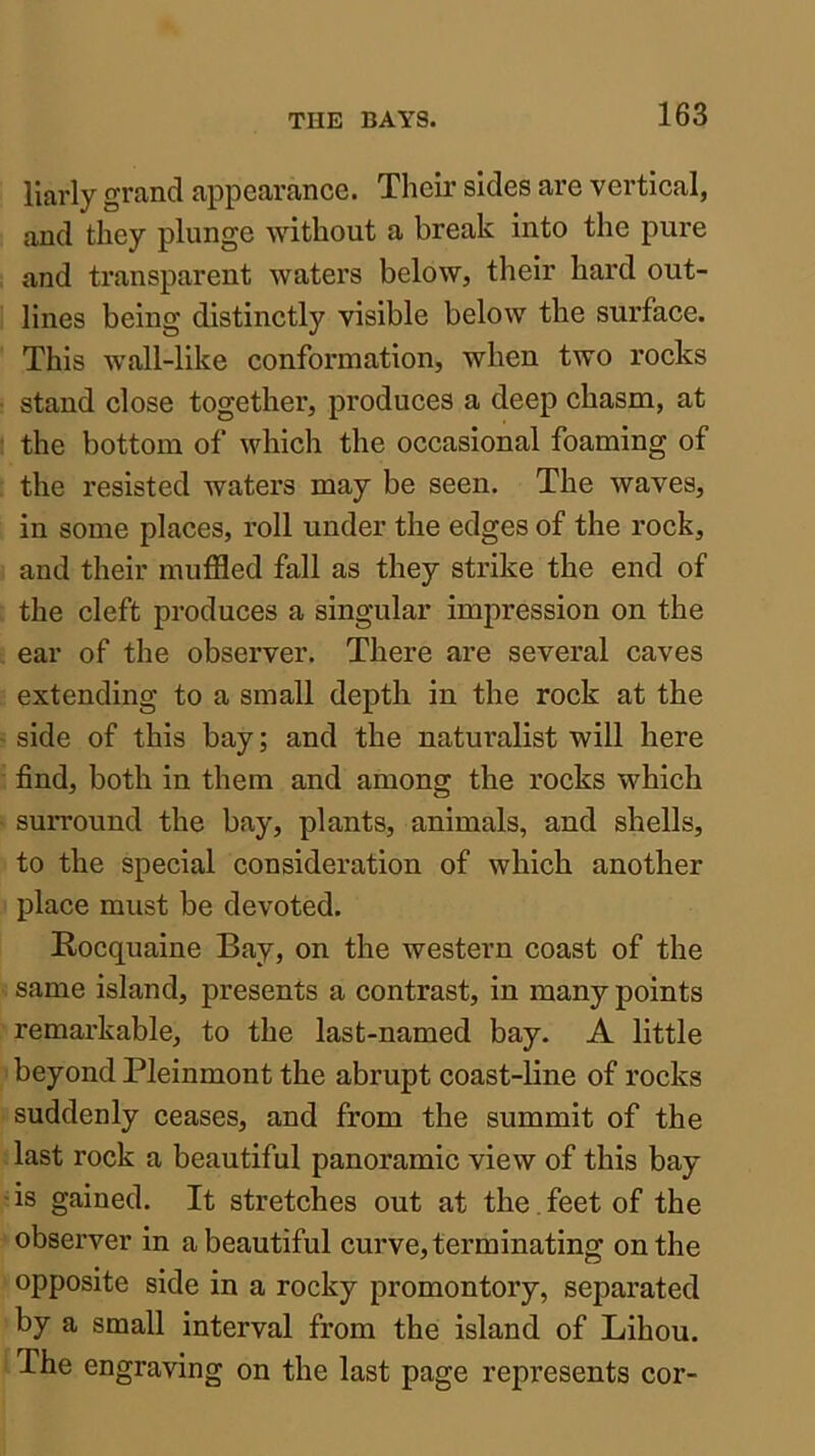 llarly grand appearance. Their sides are vertical, and they plunge Avithout a break into the pure and transparent waters below, their hard out- lines being distinctly visible below the surface. This w’all-like conformation, when two rocks stand close together, produces a deep chasm, at the bottom of which the occasional foaming of the resisted waters may be seen. The waves, in some places, roll under the edges of the rock, and their muffled fall as they strike the end of the cleft produces a singular impression on the ear of the observer. There are several caves extending to a small depth in the rock at the side of this bay; and the naturalist will here find, both in them and among the rocks which surround the bay, plants, animals, and shells, to the special consideration of which another place must be devoted. Rocquaine Bay, on the western coast of the same island, presents a contrast, in many points remarkable, to the last-named bay. A little beyond Pleinmont the abrupt coast-line of rocks suddenly ceases, and from the summit of the last rock a beautiful panoramic view of this bay • is gained. It stretches out at the. feet of the observer in a beautiful curve, terminating on the opposite side in a rocky promontory, separated by a small interval from the island of Lihou. The engraving on the last page represents cor-