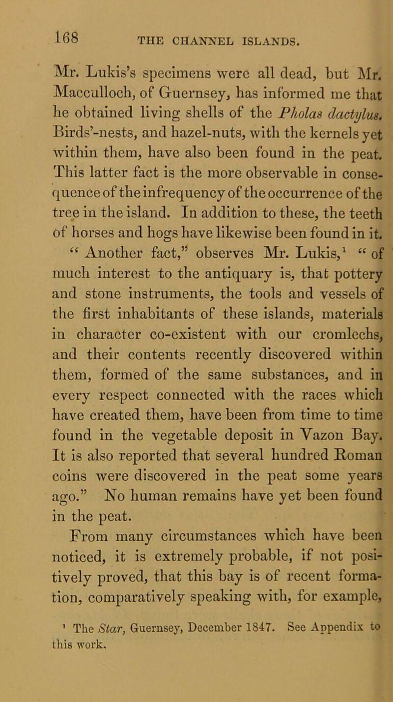 Mr. Lukis’s specimens were all dead, but Mr. Macculloch, of Guernsey, has informed me that he obtained living shells of the Pholas dactylm, Birds’-nests, and hazel-nuts, with the kernels yet within them, have also been found in the peat. This latter fact is the more observable in conse- quence of the infrequency of the occurrence of the tree in the island. In addition to these, the teeth of horses and hogs have likewise been found in it. “ Another fact,” observes Mr. Lukis,' “ of much interest to the antiquary is, that pottery and stone instruments, the tools and vessels of the first inhabitants of these islands, materials in character co-existent with our cromlechs, and their contents recently discovered within them, formed of the same substances, and in every respect connected with the races which have created them, have been from time to time found in the vegetable deposit in Vazon Bay. It is also reported that several hundred Homan coins were discovered in the peat some years ago.” No human remains have yet been found in the peat. From many circumstances which have been noticed, it is extremely probable, if not posi- tively proved, that this bay is of recent forma- tion, comparatively speaking with, for example, ’ The Star, Guernsey, December 1847. See Appendix to this work.