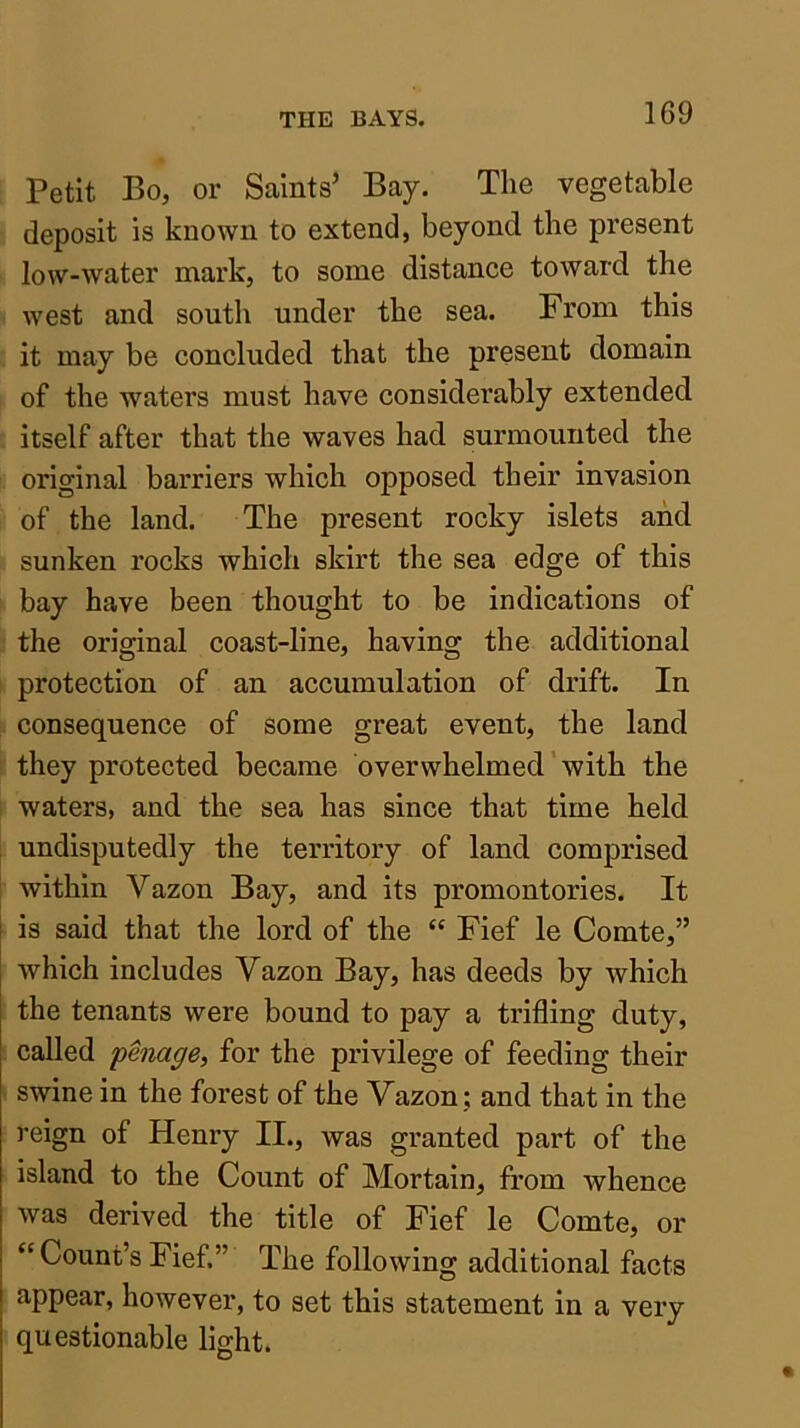 Petit Bo, or Saints’ Bay. The vegetable deposit is known to extend, beyond the present low-water mark, to some distance toward the west and south under the sea. From this it may be concluded that the present domain of the waters must have considerably extended itself after that the waves had surmounted the original barriers which opposed their invasion of the land. The present rocky islets and sunken rocks which skirt the sea edge of this bay have been thought to be indications of the original coast-line, having the additional protection of an accumulation of drift. In consequence of some great event, the land they protected became overwhelmed' with the waters, and the sea has since that time held undisputedly the territory of land comprised within Vazon Bay, and its promontories. It is said that the lord of the “ Fief le Comte,” which includes Vazon Bay, has deeds by which the tenants were bound to pay a trilling duty, called pmage, for the privilege of feeding their swine in the forest of the Vazon ; and that in the reign of Henry II., was granted part of the island to the Count of Mortain, from whence was derived the title of Fief le Comte, or “Count’s Fief.” The following additional facts appear, however, to set this statement in a very questionable light.