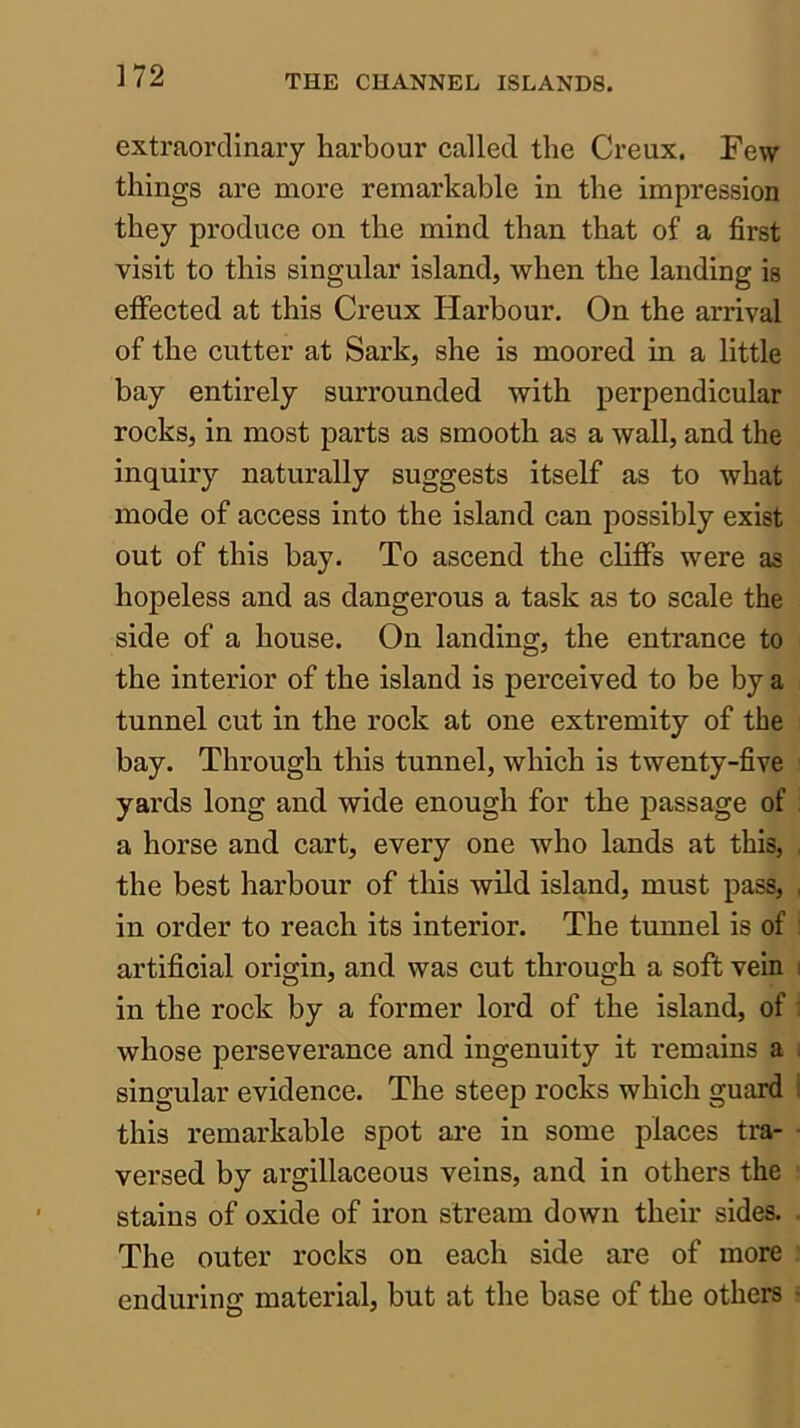 extraordinary harbour called the Creux. Few things are more remarkable in the impression they produce on the mind than that of a first visit to this singular island, when the landing is effected at this Creux Harbour. On the arrival of the cutter at Sark, she is moored in a little bay entirely surrounded with perpendicular rocks, in most parts as smooth as a wall, and the inquiry naturally suggests itself as to what mode of access into the island can possibly exist out of this bay. To ascend the cliffs were as hopeless and as dangerous a task as to scale the side of a house. On landing, the entrance to the interior of the island is perceived to be by a tunnel cut in the rock at one extremity of the bay. Through this tunnel, which is twenty-five yards long and wide enough for the passage of a horse and cart, every one who lands at this, , the best harbour of this wild island, must pass, , in order to reach its interior. The tunnel is of : artificial origin, and was cut through a soft vein i in the rock by a former lord of the island, of : whose perseverance and ingenuity it remains a i singular evidence. The steep rocks which guard i this remarkable spot are in some places tra- • versed by argillaceous veins, and in others the stains of oxide of iron stream down their sides. The outer rocks on each side are of more enduring material, but at the base of the others •