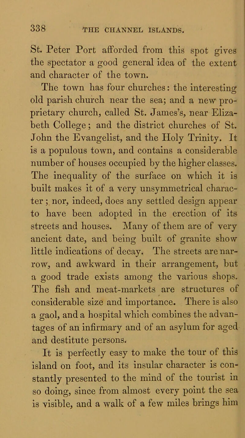 St. Peter Port afforded from this spot gives the spectator a good general idea of the extent and character of the town. The town has four churches: the interestins: old parish church near the sea; and a new pro- prietary church, called St. James’s, near Eliza- beth College; and the district churches of St. John the Evangelist, and the Holy Trinity. It is a populous town, and contains a considerable number of houses occupied by the higher classes. The inequality of the surface on which it is built makes it of a very unsymmetrical charac- ter ; nor, indeed, does any settled design appear to have been adopted in the erection of its streets and houses. Many of them are of very ancient date, and being built of granite show little indications of decay. The streets are nar- row, and awkward in their arrangement, but a good trade exists among the various shops. The fish and meat-markets are structures of considerable size and importance. There is also a gaol, and a hospital which combines the advan- tages of an infirmary and of an asylum for aged and destitute persons. It is perfectly easy to make the tour of this island on foot, and its insular character is con- stantly presented to the mind of the tourist in so doing, since from almost every point the sea is visible, and a walk of a few miles brings him