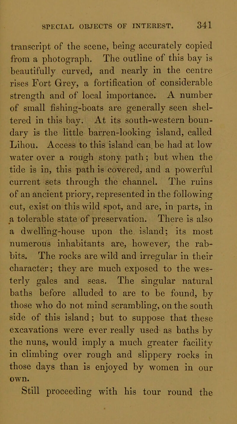 transcript of the scene, being accurately copied from a photograph. The outline of this bay is beautifully curved, and nearly in the centre rises Fort Grey, a fortification of considerable strength and of local importance. A number of small fishing-boats are generally seen shel- tered in this bay. At its south-western boun- daiy is the little barren-looking island, called Lihou. Access to this island can, be had at low water over a rough stony path; but when the tide is in, this path is covered, and a powerful eurrent sets through the channel. The ruins of an ancient priory, represented in the following cut, exist on this wild spot, and are, in parts, in a tolerable state of preservation. There is also a dwelling-house upon the island; its most numerous inhabitants are, however, the rab- bits. The rocks are wild and irregular in their character; they are much exposed to the wes- terly gales and seas. The singular natural baths before alluded to are to be found, by those who do not mind scrambling, on the south side of this island; but to suppose that these excavations were ever really used as baths by the nuns, would imply a much greater facility in climbing over rough and slippery rocks in those days than is enjoyed by women in our own. Still proceeding with his tour round the