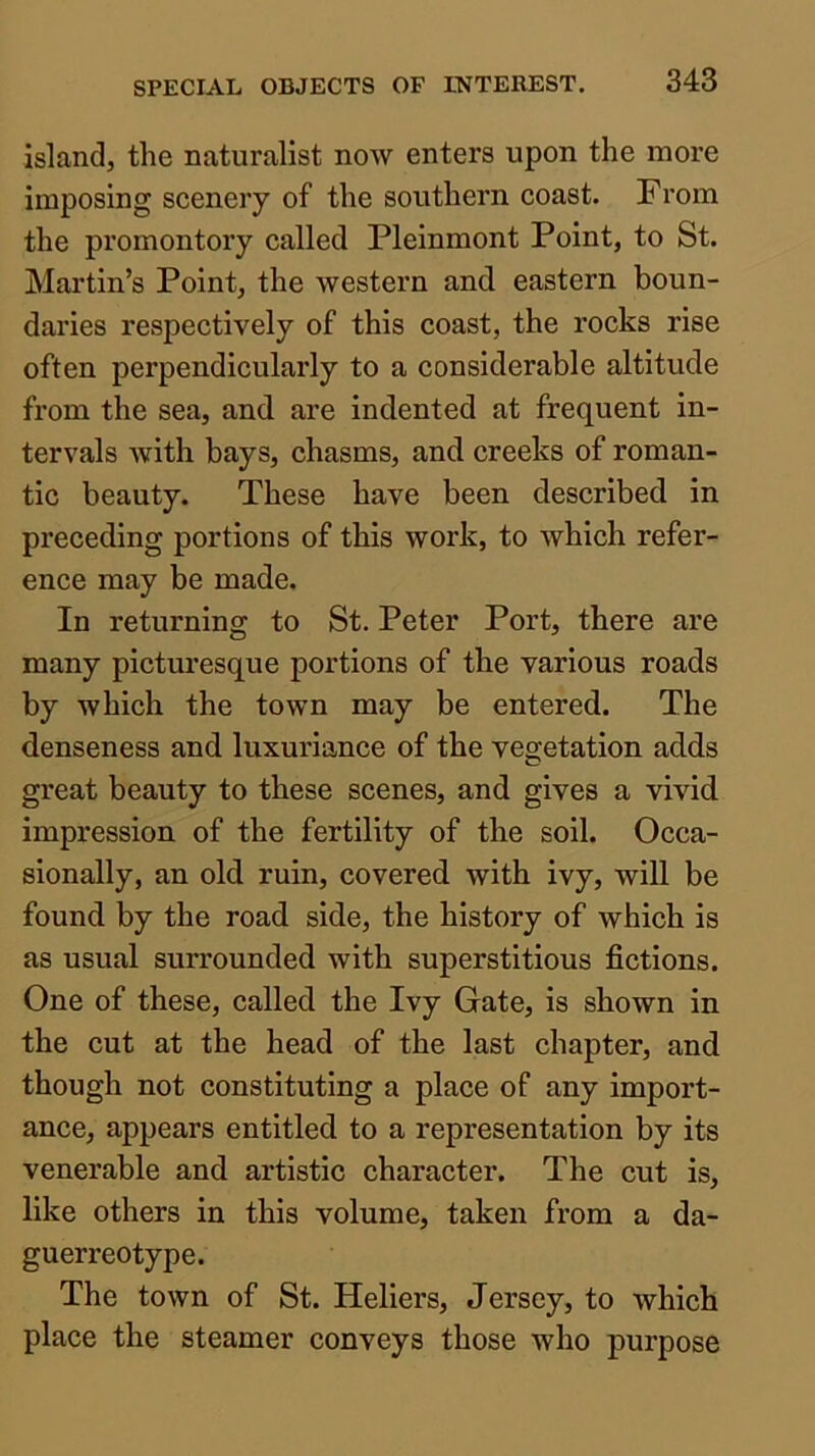 island, the naturalist now enters upon the more imposing scenery of the southern coast. From the promontory called Pleinmont Point, to St. Martin’s Point, the western and eastern boun- daries respectively of this coast, the rocks rise often perpendicularly to a considerable altitude from the sea, and are indented at frequent in- tervals Avith bays, chasms, and creeks of roman- tic beauty. These have been described in preceding portions of this work, to which refer- ence may be made. In returning to St. Peter Port, there are many picturesque portions of the various roads by which the town may be entered. The denseness and luxuriance of the vegetation adds great beauty to these scenes, and gives a vivid impression of the fertility of the soil. Occa- sionally, an old ruin, covered with ivy, will be found by the road side, the history of which is as usual surrounded with superstitious fictions. One of these, called the Ivy Gate, is shown in the cut at the head of the last chapter, and though not constituting a place of any import- ance, appears entitled to a representation by its venerable and artistic character. The cut is, like others in this volume, taken from a da- guerreotype. The town of St. Heliers, Jersey, to which place the steamer conveys those who purpose