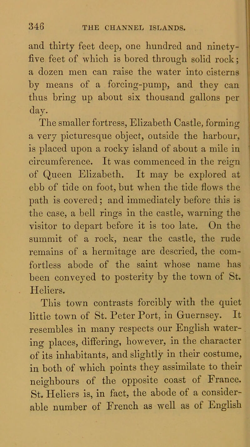 and thirty feet deep, one hundred and ninety- five feet of which is bored through solid rock; a dozen men can raise the water into cisterns by means of a forcing-pump, and they can thus bring up about six thousand gallons per day. The smaller fortress, Elizabeth Castle, forming a very picturesque object, outside the harbour, is placed upon a rocky island of about a mile in circumference. It Avas commenced in the reign of Queen Elizabeth. It may be explored at ebb of tide on foot, but when the tide fiows the path is covered; and immediately before this is the case, a bell rings in the castle, warning the visitor to depart before it is too late. On the summit of a rock, near the castle, the rude remains of a hermitage are descried, the com- fortless abode of the saint Avhose name has been conveyed to posterity by the town of St. Heliers. This town contrasts forcibly with the quiet little tOAvn of St. Peter Port, in Guernsey. It resembles in many respects our English water- ing places, differing, however, in the character of its inhabitants, and slightly in their costume, in both of which points they assimilate to their neighbours of the opposite coast of France. St. Heliers is, in fact, the abode of a consider- able number of French as AveU as of English