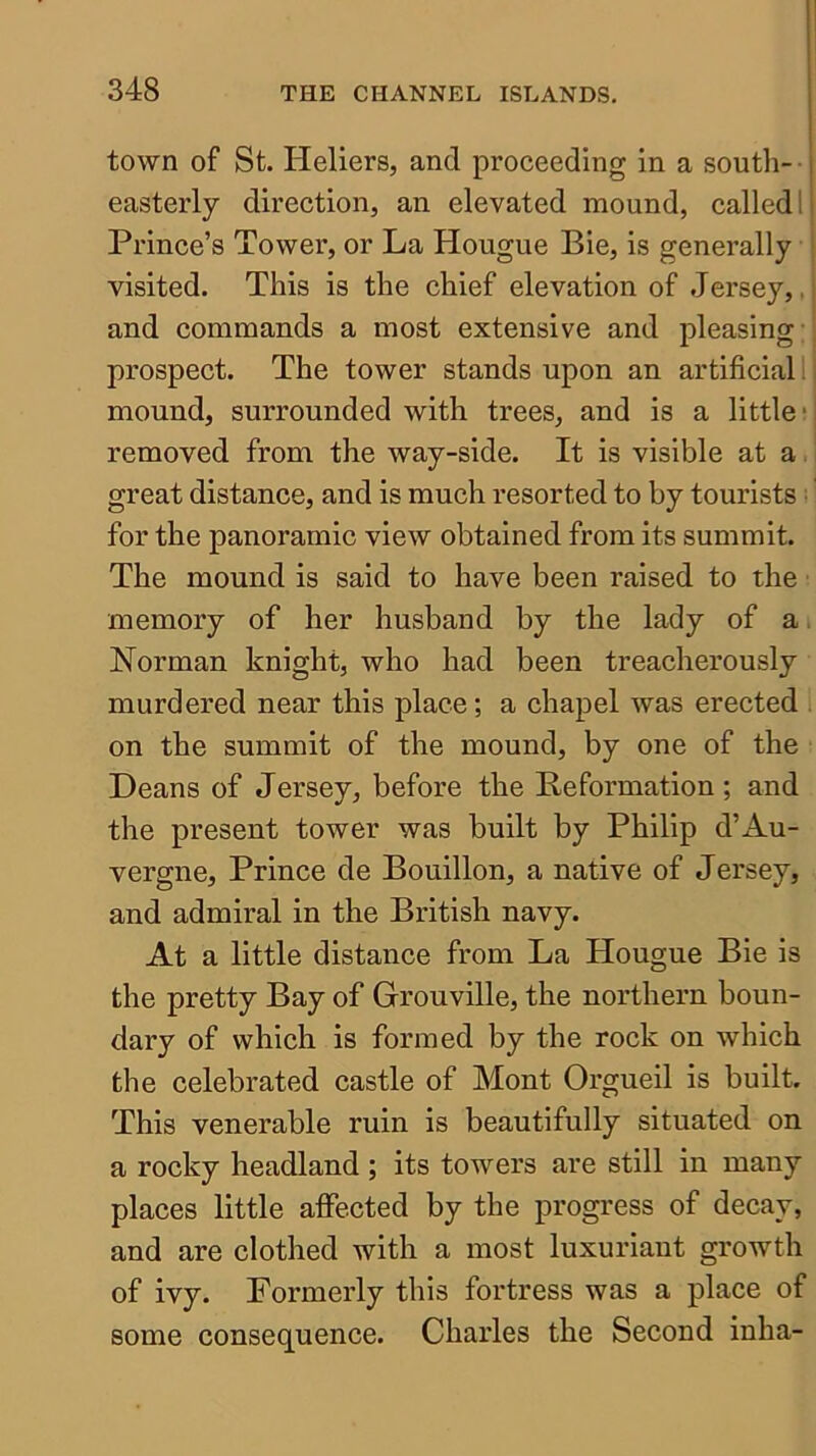 town of St. Heliers, and proceeding in a south- • easterly direction, an elevated mound, called 1 Prince’s Tower, or La Hougue Bie, is genei’ally visited. This is the chief elevation of Jersey,, and commands a most extensive and pleasing;; prospect. The tower stands upon an artificial I i mound, surrounded with trees, and is a little; j removed from the way-side. It is visible at a.' great distance, and is much resorted to by tourists: for the panoramic view obtained from its summit. The mound is said to have been raised to the memory of her husband by the lady of a, Norman knight, who had been treacherously murdered near this place; a ehapel was erected . on the summit of the mound, by one of the Deans of Jersey, before the Deformation ; and the present tower was built by Philip d’Au- vergne, Prince de Bouillon, a native of Jersey, and admiral in the British navy. At a little distance from La Hougue Bie is the pretty Bay of Grouville, the northern boun- dary of which is formed by the rock on which the celebrated castle of Mont Orgueil is built. This venerable ruin is beautifully situated on a rocky headland ; its towers are still in many places little affected by the progress of decay, and are clothed with a most luxuriant growth of ivy. Formerly this fortress was a place of some consequence. Charles the Second inha-