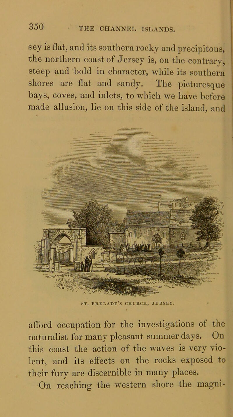 sey is flat, and its southern rocky and precipitous, the northern coast of Jersey is, on the contrary, steep and bold in character, while its southern shores are flat and sandy. The picturesque bays, coves, and inlets, to which we have before made allusion, lie on this side of the island, and ST. BRELADe’s church, JERSEY. afford occupation for the investigations of the naturalist for many pleasant summer days. On this coast the action of the waves is very vio- lent, and its effects on the rocks exposed to their fury are discernible in many places. On reaching the western shore the magni-