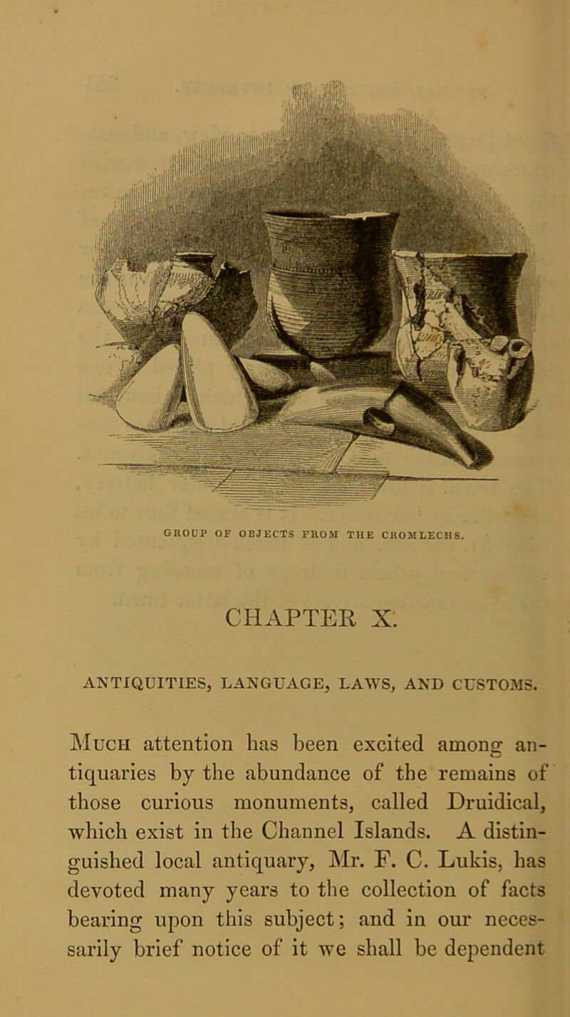 GROUP OF OBJECTS FROM THE CROMLECHS. CHAPTER X. ANTIQUITIES, LANGUAGE, LAWS, AND CUSTOMS. jMuch attention has been excited among- an- tiquaries by the abundance of the remains of those curious monuments, called Druidical, which exist in the Channel Islands. A distin- guished local antiquary, Mr. F. C. Lukis, has devoted many years to the collection of facts bearing upon this subject; and in our neces- sarily brief notice of it we shall be dependent