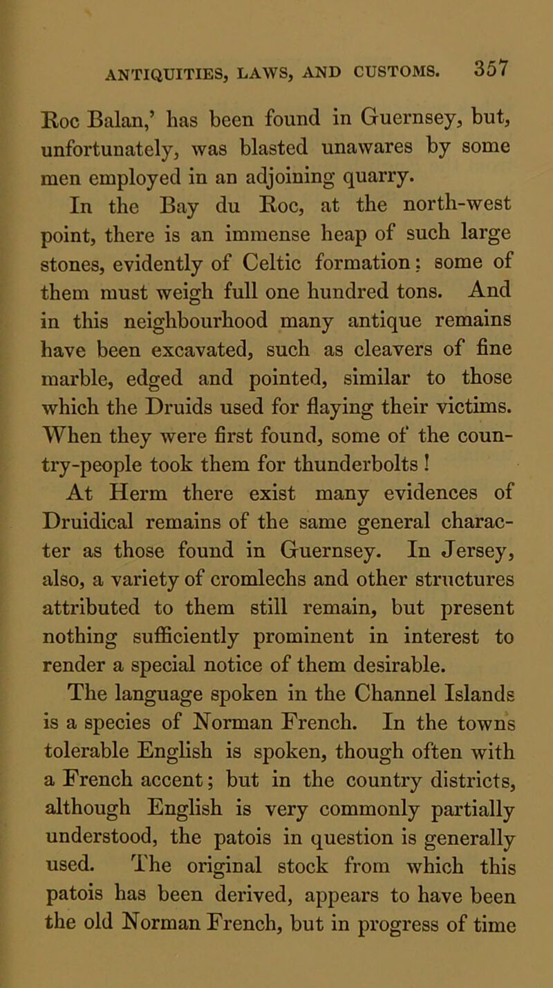 Koc Balan,’ has been found in Guernsey, but, unfortunately, was blasted unawares by some men employed in an adjoining quarry. In the Bay du Boc, at the north-west point, there is an immense heap of sueh large stones, evidently of Celtic formation; some of them must weigh full one hundred tons. And in this neighbourhood many antique remains have been excavated, sueh as cleavers of fine marble, edged and pointed, similar to those which the Druids used for flaying their victims. When they were first found, some of the coun- try-people took them for thunderbolts ! At Herm there exist many evidences of Druidical remains of the same general charac- ter as those found in Guernsey. In Jersey, also, a variety of cromleehs and other structures attributed to them still remain, but present nothing sufficiently prominent in interest to render a special notice of them desirable. The language spoken in the Channel Islands is a species of Norman French. In the towns tolerable English is spoken, though often with a French accent; but in the country districts, although English is very commonly partially understood, the patois in question is generally used. The original stock from which this patois has been derived, appears to have been the old Norman French, but in progress of time