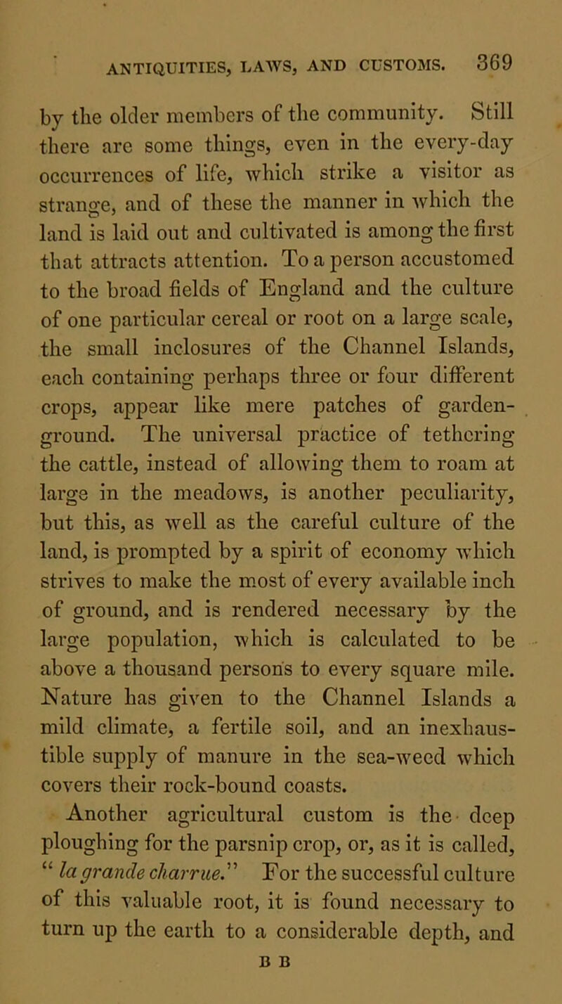 by the older members of the community. Still there are some things, even in the every-day occurrences of life, which strike a visitor as strange, and of these the manner in which the land is laid out and cultivated is among the first that attracts attention. To a person accustomed to the broad fields of England and the culture of one particular cereal or root on a large scale, the small inclosures of the Channel Islands, each containing perhaps three or four different crops, appear like mere patches of garden- ground. The universal practice of tethering the cattle, instead of allowing them to roam at large in the meadows, is another peculiarity, but this, as well as the careful culture of the land, is prompted by a spirit of economy Avhich strives to make the m.ost of every available inch of ground, and is rendered necessary by the large population, which is calculated to be above a thousand persons to every square mile. Nature has given to the Channel Islands a mild climate, a fertile soil, and an inexhaus- tible supply of manure in the sea-weed which covers their rock-bound coasts. Another agricultural custom is the deep ploughing for the parsnip crop, or, as it is called, “ la grande charrue. For the successful culture of this valuable root, it is found necessary to turn up the earth to a considerable depth, and B B