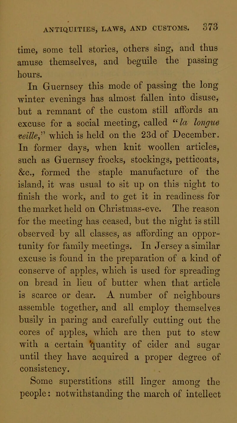 time, some tell stories, others sing, and thus amuse themselves, and beguile the passing hours. In Guernsey this mode of passing the long winter evenings has almost fallen into disuse, but a remnant of the custom still affords an excuse for a social meeting, called “/a longue veille, which is held on the 23d of December. In former days, when knit woollen articles, such as Guernsey frocks, stockings, petticoats, &c., formed the staple manufacture of the island, it was usual to sit up on this night to finish the work, and to get it in readiness for the market held on Christmas-eve. The reason for the meeting has ceased, but the night is still observed by all classes, as affording an oppor- tunity for family meetings. In Jersey a similar excuse is found in the preparation of a kind of conserve of apples, which is used for spreading on bread in lieu of butter when that article is scarce or dear. A number of nei2:hbours o assemble together, and all employ themselves busily in paring and carefully cutting out the cores of apples, which are then put to stew with a certain ‘(Quantity of cider and sugar until they have acquired a proper degree of consistency. Some superstitions still linger among the people: notwithstanding the march of intellect