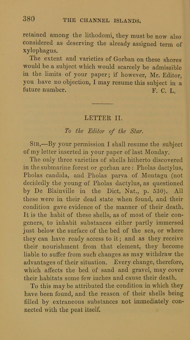 retained among the lithodomi, they must be now also considered as deserving the already assigned term of xylophagus. The extent and varieties of Gorban on these shores would be a subject which would scarcely be admissible in the limits of your paper; if however, Mr. Editor, you have no objection, I may resume this subject in a future number. F. c. L. LETTER II. To the Hclitor of the Star. Sir,—By your permission I shall resume the subject of my letter inserted in your paper of last Monday. The only three vai-ieties of shells hitherto discovered in the submarine forest or gorban are : Pholas dactylus, Pholas Candida, and Pholas parva of Montagu (not decidedly the young of Pholas dactylus, as questioned by De Blainville in the Diet. Nat., p. 530). All these were in their dead state when found, and their condition gave evidence of the manner of their death. It is the habit of these shells, as of most of their con- geners, to inhabit substances either partly immersed just below the surface of the bed of the sea, or where they can have ready access to it; and as they receive their nourishment from that element, they become liable to suffer from such changes as may withdraw the advantages of their situation. Every change, therefore, which affects the bed of sand and gravel, may cover their habitats some few inches and cause their death. To this may be attributed the condition in which they have been found, and the reason of their shells being filled by extraneous substances not immediately con- nected with the peat itself.