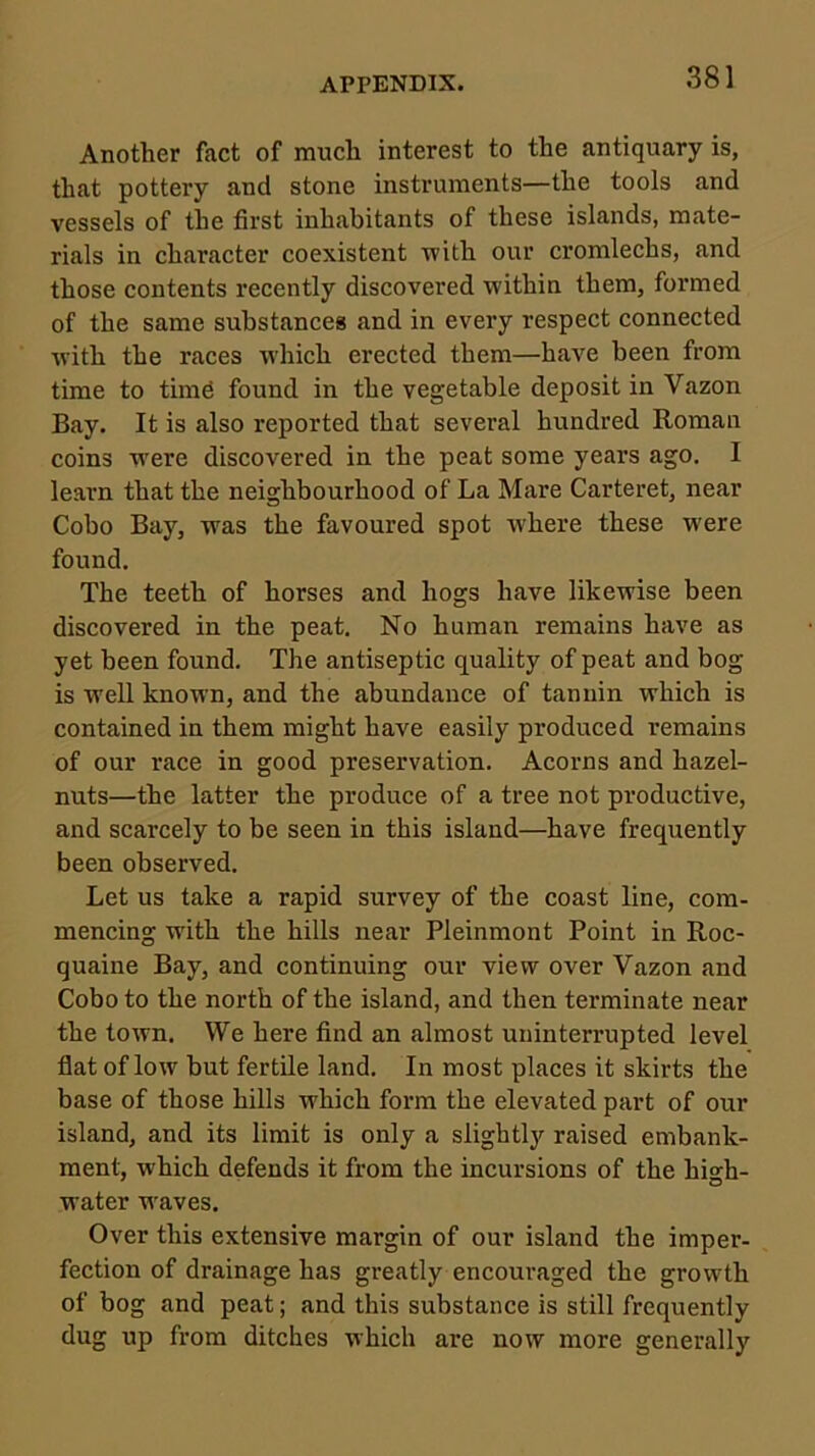 Another fact of much interest to the antiquary is, that pottery and stone instruments—the tools and vessels of the first inhabitants of these islands, mate- rials in character coexistent with our cromlechs, and those contents recently discovered within them, formed of the same substances and in every respect connected with the races which erected them—have been from time to timd found in the vegetable deposit in Vazon Bay. It is also reported that several hundred Roman coins w'ere discovered in the peat some years ago. I learn that the neighbourhood of La Mare Carteret, near Cobo Bay, was the favoured spot where these were found. The teeth of horses and hogs have likewise been discovered in the peat. No human remains have as yet been found. The antiseptic quality of peat and bog is well known, and the abundance of tannin which is contained in them might have easily produced remains of our race in good preservation. Acorns and hazel- nuts—the latter the produce of a tree not productive, and scarcely to be seen in this island—have frequently been observed. Let us take a rapid survey of the coast line, com- mencing with the hills near Pleinmont Point in Roc- quaine Bay, and continuing our view over Vazon and Cobo to the north of the island, and then terminate near the town. We here find an almost uninterrupted level flat of low but fertile land. In most places it skirts the base of those hills which form the elevated part of our island, and its limit is only a slightly raised embank- ment, which defends it from the incursions of the higrh- water weaves. Over this extensive margin of our island the imper- fection of drainage has greatly encouraged the growth of bog and peat; and this substance is still frequently dug up from ditches which are now more generally