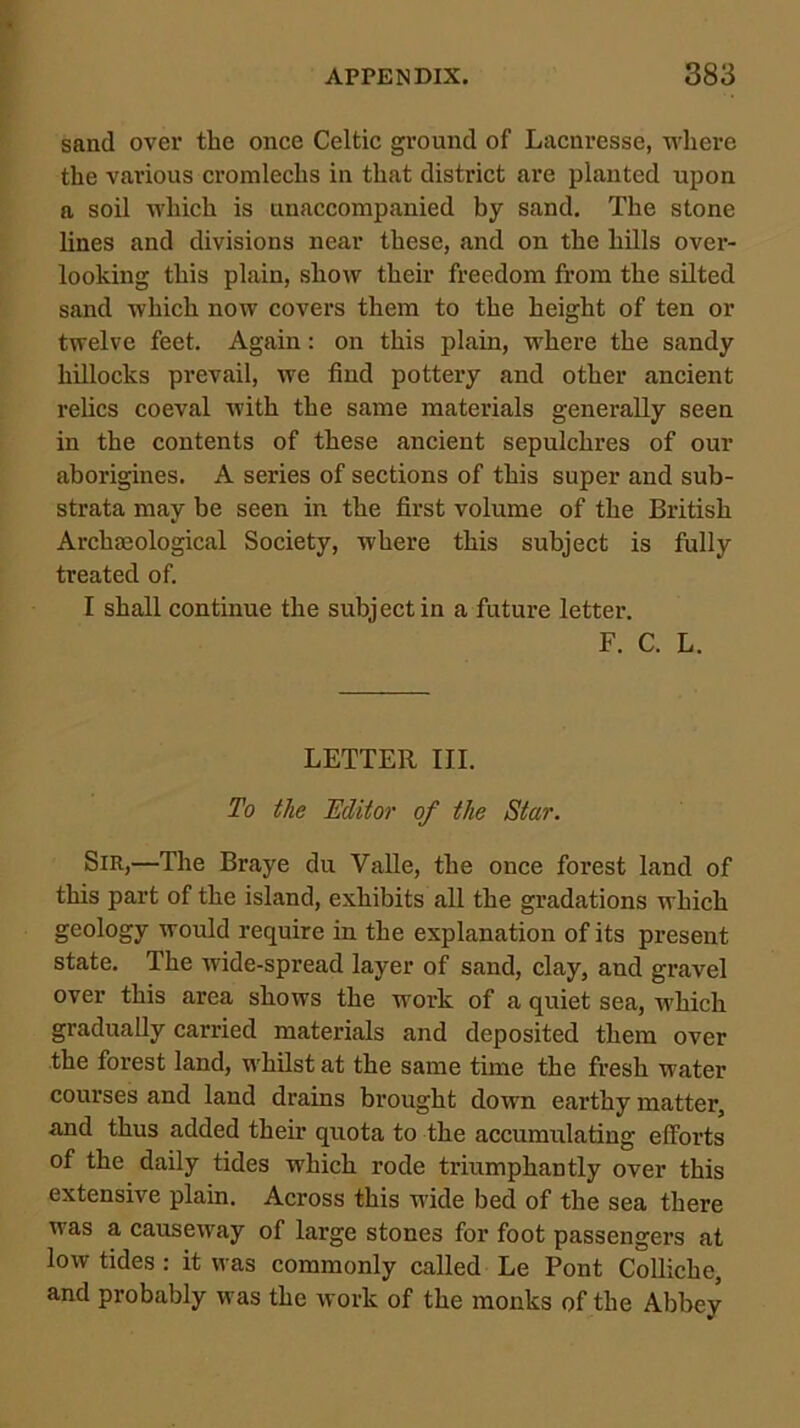 sand over the once Celtic ground of Lacnresse, where the various cromlechs in that district are planted upon a soil which is unaccompanied by sand. The stone lines and divisions near these, and on the hills over- looking this plain, show their freedom from the silted sand which now covers them to the height of ten or twelve feet. Again: on this plain, where the sandy hillocks prevail, we find pottery and other ancient relics coeval with the same materials generally seen in the contents of these ancient sepulchres of our aborigines. A series of sections of this super and sub- strata may be seen in the first volume of the British Archajological Society, where this subject is fully treated of. I shall continue the subject in a future letter. F. C. L. LETTER III. To the Editor of the Star. Sir,—The Braye du VaUe, the once forest land of this part of the island, exhibits all the gradations which geology would require in the explanation of its present state. The wide-spread layer of sand, clay, and gravel over this area shows the work of a quiet sea, which gradually carried materials and deposited them over the forest land, whilst at the same time the fresh water courses and land drains brought down earthy matter, and thus added their quota to the accumulating efforts of the daily tides which rode triumphantly over this extensive plain. Across this wide bed of the sea there was a causeway of large stones for foot passengers at low tides ; it was commonly called Le Pont Colliche, and probably was the work of the monks of the Abbey