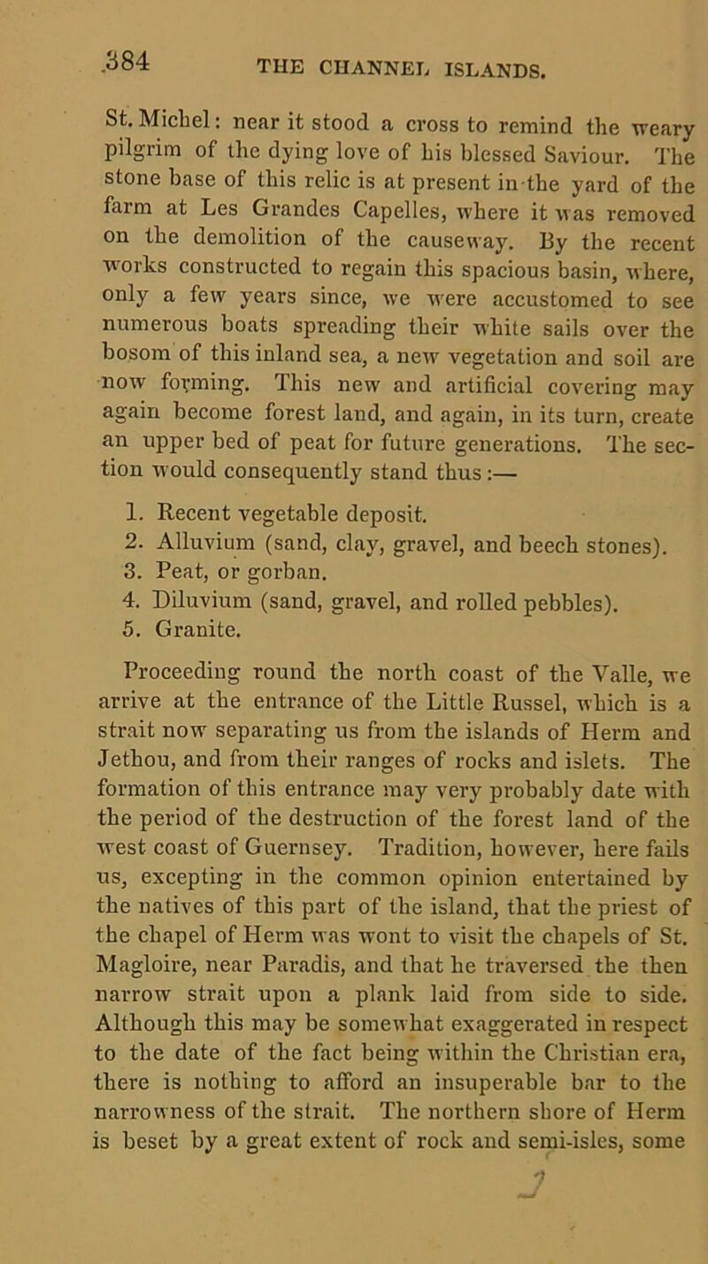 St, Michel: near it stood a cross to remind the weary pilgrim of the dying love of his blessed Saviour. The stone base of this relic is at present in the yard of the farm at Les Grandes Capelles, where it was removed on the demolition of the causeway. By the recent works constructed to regain this spacious basin, where, only a few years since, we w'ere accustomed to see numerous boats spreading their white sails over the bosom of this inland sea, a new vegetation and soil are now forming. This new and artificial covering may again become forest land, and again, in its turn, create an upper bed of peat for future generations. The sec- tion would consequently stand thus :— 1. Recent vegetable deposit. 2. Alluvium (sand, clay, gravel, and beech stones). 3. Peat, or gorban. 4. Diluvium (sand, gravel, and rolled pebbles). 5. Granite. Proceeding round the north coast of the Valle, we arrive at the entrance of the Little Russel, which is a strait now separating us from the islands of Herm and Jethou, and from their ranges of rocks and islets. The formation of this entrance may very probably date with the period of the destruction of the forest land of the west coast of Guernsey. Tradition, however, here fails us, excepting in the common opinion entertained by the natives of this part of the island, that the priest of the chapel of Herm was wont to visit the chapels of St. Magloire, near Paradis, and that he traversed the then narrow strait upon a plank laid from side to side. Although this may be somewhat exaggerated in respect to the date of the fact being within the Christian era, there is nothing to aiford an insuperable bar to the narrow ness of the strait. The northern shore of Herm is beset by a great extent of rock and semi-isles, some 7