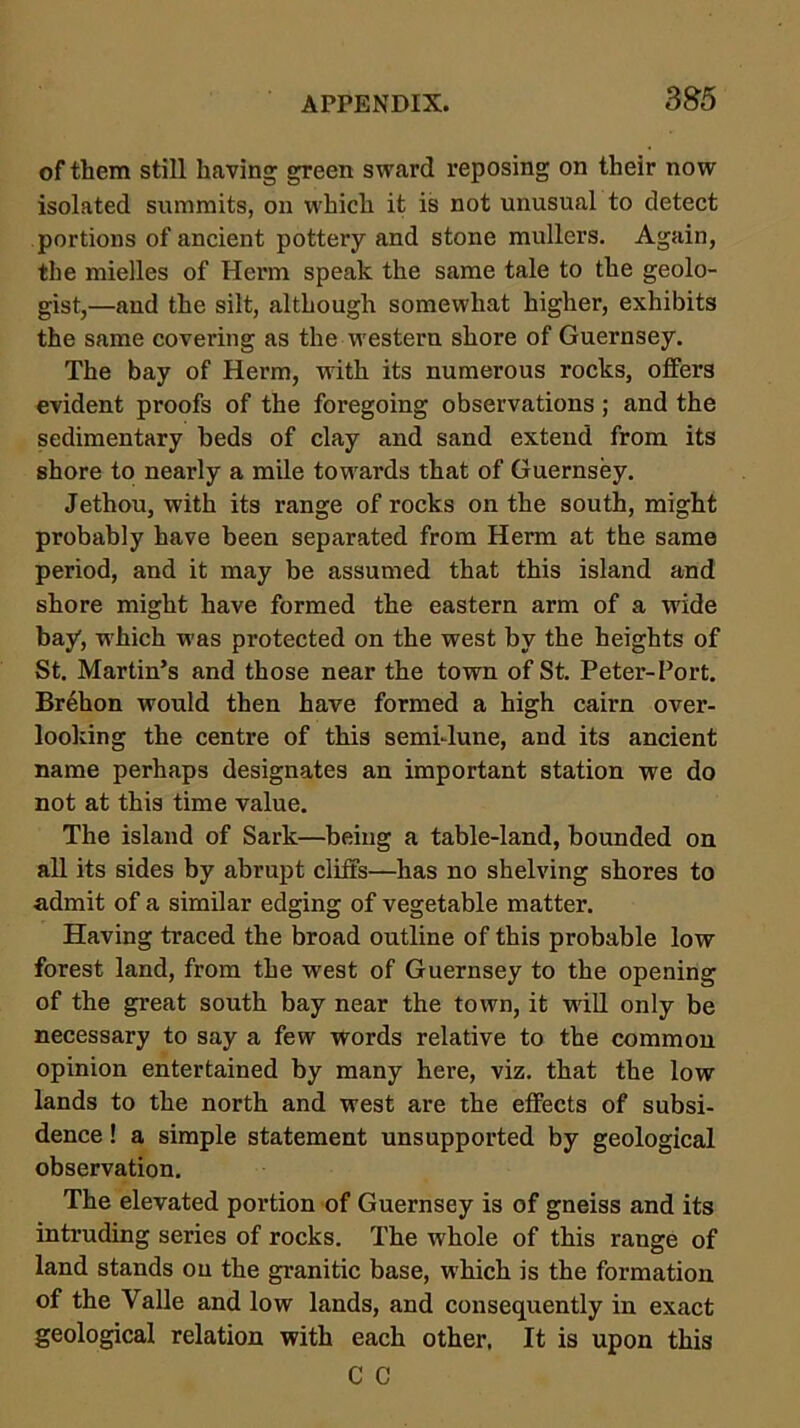 of them still having green sward reposing on their now isolated summits, on which it is not unusual to detect portions of ancient pottery and stone mullers. Again, the mielles of Herm speak the same tale to the geolo- gist,—and the silt, although somewhat higher, exhibits the same covering as the western shore of Guernsey. The bay of Herm, with its numerous rocks, offers evident proofs of the foregoing observations ; and the sedimentary beds of clay and sand extend from its shore to nearly a mile tow'ards that of Guernsey. Jethou, with its range of rocks on the south, might probably have been separated from Herm at the same period, and it may be assumed that this island and shore might have formed the eastern arm of a wide bay, w'hich was protected on the west by the heights of St. Martin’s and those near the town of St. Peter-Port. Brehon would then have formed a high cairn over- looking the centre of this semidune, and its ancient name perhaps designates an important station we do not at this time value. The island of Sark—beiug a table-land, bounded on all its sides by abrupt cliffs—-has no shelving shores to admit of a similar edging of vegetable matter. Having traced the broad outline of this probable low forest land, from the west of Guernsey to the opening of the great south bay near the town, it will only be necessary to say a few words relative to the common opinion entertained by many here, viz. that the low lands to the north and west are the effects of subsi- dence ! a simple statement unsupported by geological observation. The elevated portion of Guernsey is of gneiss and its intruding series of rocks. The whole of this range of land stands on the granitic base, which is the formation of the Valle and low lands, and consequently in exact geological relation with each other, It is upon this C C