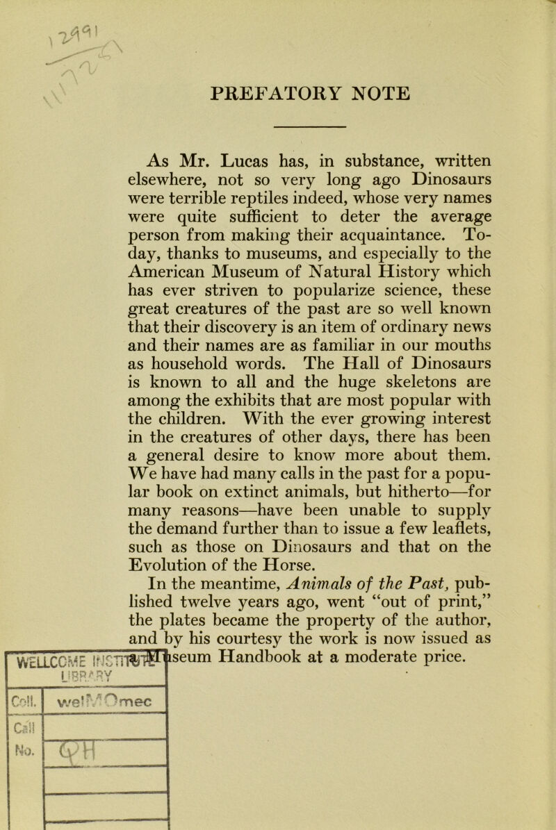 PREFATORY NOTE As Mr. Lucas has, in substance, written elsewhere, not so very long ago Dinosaurs were terrible reptiles indeed, whose very names were quite sufficient to deter the average person from making their acquaintance. To- day, thanks to museums, and especially to the American Museum of Natural History which has ever striven to popularize science, these great creatures of the past are so well known that their discovery is an item of ordinary news and their names are as familiar in our mouths as household words. The Hall of Dinosaurs is known to all and the huge skeletons are among the exhibits that are most popular with the children. With the ever growing interest in the creatures of other days, there has been a general desire to know more about them. We have had many calls in the past for a popu- lar book on extinct animals, but hitherto—for many reasons—have been unable to supply the demand further than to issue a few leaflets, such as those on Dinosaurs and that on the Evolution of the Horse. In the meantime, Animals of the Past, pub- lished twelve years ago, went “out of print,” the plates became the property of the author, and by his courtesy the work is now issued as !Wfl^tseum Handbook at a moderate price.