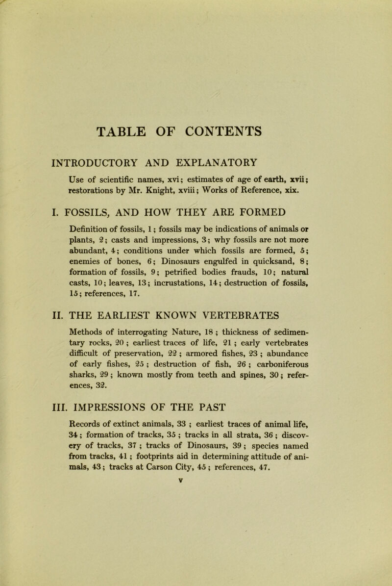 TABLE OF CONTENTS INTRODUCTORY AND EXPLANATORY Use of scientific names, xvi; estimates of age of earth, xvii; restorations by Mr. Knight, xviii; Works of Reference, xix. I. FOSSILS, AND HOW THEY ARE FORMED Definition of fossils, 1; fossils may be indications of animals or plants, 2; casts and impressions, 3; why fossils are not more abundant, 4; conditions under which fossils are formed, 5; enemies of bones, 6; Dinosaurs engulfed in quicksand, 8; formation of fossils, 9; petrified bodies frauds, 10; natural casts, 10; leaves, 13; incrustations, 14; destruction of fossils, 15; references, 17. II. THE EARLIEST KNOWN VERTEBRATES Methods of interrogating Nature, 18 ; thickness of sedimen- tary rocks, 20 ; earliest traces of life, 21 ; early vertebrates difficult of preservation, 22 ; armored fishes, 23 ; abundance of early fishes, 25 ; destruction of fish, 26 ; carboniferous sharks, 29; known mostly from teeth and spines, 30; refer- ences, 32. III. IMPRESSIONS OF THE PAST Records of extinct animals, 33 ; earliest traces of animal fife, 34; formation of tracks, 35 ; tracks in all strata, 36 ; discov- ery of tracks, 37 ; tracks of Dinosaurs, 39; species named from tracks, 41; footprints aid in determining attitude of ani- mals, 43; tracks at Carson City, 45 ; references, 47.