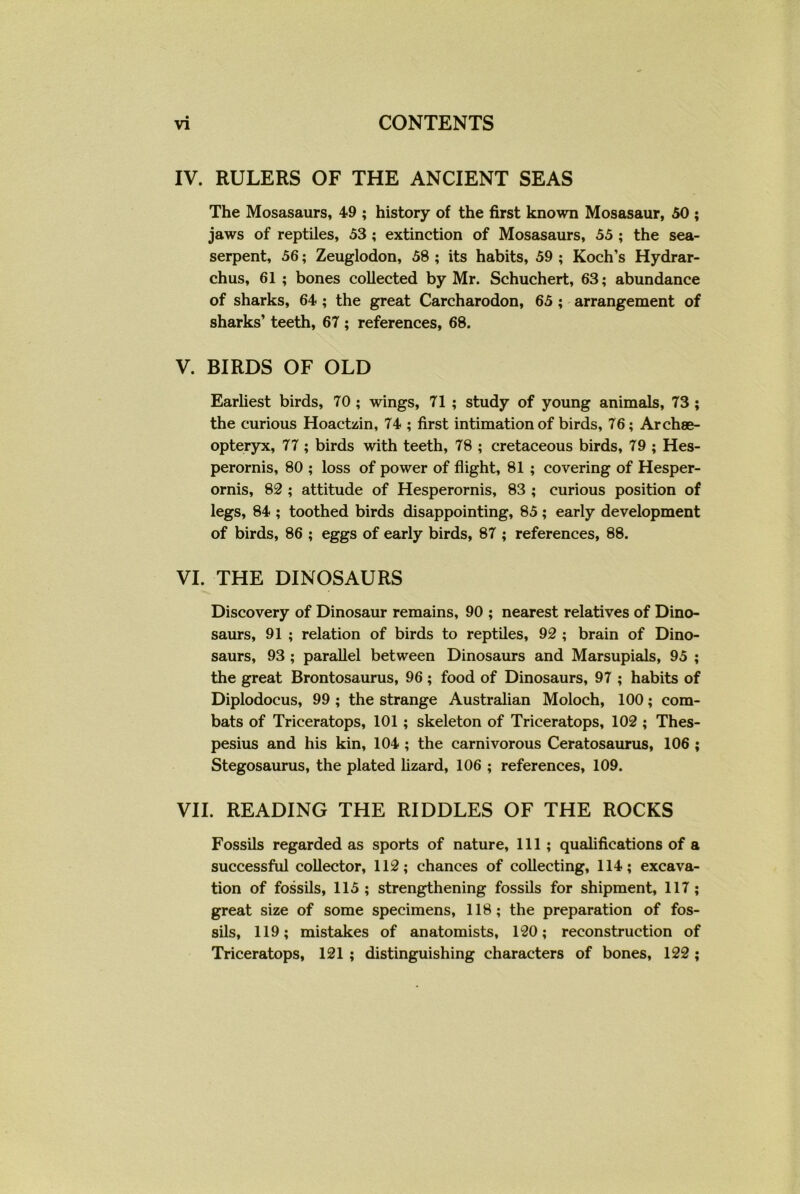 IV. RULERS OF THE ANCIENT SEAS The Mosasaurs, 49 ; history of the first known Mosasaur, 50 ; jaws of reptiles, 53 ; extinction of Mosasaurs, 55 ; the sea- serpent, 56; Zeuglodon, 58 ; its habits, 59 ; Koch’s Hydrar- chus, 61 ; bones collected by Mr. Schuchert, 63; abundance of sharks, 64 ; the great Carcharodon, 65 ; arrangement of sharks’ teeth, 67 ; references, 68. V. BIRDS OF OLD Earliest birds, 70 ; wings, 71 ; study of young animals, 73 ; the curious Hoactzin, 74 ; first intimation of birds, 76; Archae- opteryx, 77 ; birds with teeth, 78 ; cretaceous birds, 79 ; Hes- perornis, 80 ; loss of power of flight, 81 ; covering of Hesper- ornis, 82 ; attitude of Hesperornis, 83 ; curious position of legs, 84 ; toothed birds disappointing, 85; early development of birds, 86 ; eggs of early birds, 87 ; references, 88. VI. THE DINOSAURS Discovery of Dinosaur remains, 90 ; nearest relatives of Dino- saurs, 91 ; relation of birds to reptiles, 92 ; brain of Dino- saurs, 93 ; parallel between Dinosaurs and Marsupials, 95 ; the great Brontosaurus, 96 ; food of Dinosaurs, 97 ; habits of Diplodocus, 99 ; the strange Australian Moloch, 100; com- bats of Triceratops, 101 ; skeleton of Triceratops, 102 ; Thes- pesius and his kin, 104 ; the carnivorous Ceratosaurus, 106 ; Stegosaurus, the plated lizard, 106 ; references, 109. VII. READING THE RIDDLES OF THE ROCKS Fossils regarded as sports of nature. 111 ; qualifications of a successful collector, 112; chances of collecting, 114; excava- tion of fossils, 115; strengthening fossils for shipment, 117; great size of some specimens, 118; the preparation of fos- sils, 119; mistakes of anatomists, 120; reconstruction of Triceratops, 121 ; distinguishing characters of bones, 122 ;