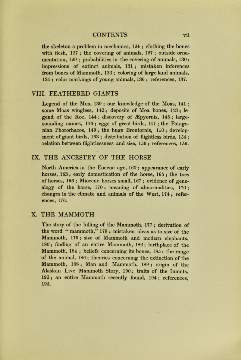 • • the skeleton a problem in mechanics, 124 ; clothing the bones with flesh, 127 ; the covering of animals, 127 ; outside orna- mentation, 129 ; probabilities in the covering of animals, 130; impressions of extinct animals, 131 ; mistaken inferences from bones of Mammoth, 133 ; coloring of large land animals, 134 ; color markings of young animals, 136 ; references, 137. VIII. FEATHERED GIANTS Legend of the Moa, 139 ; our knowledge of the Moas, 141 ; some Moas wingless, 142; deposits of Moa bones, 143 ; le- gend of the Roc, 144 ; discovery of iEpyornis, 145 ; large- sounding names, 146 ; eggs of great birds, 147 ; the Patago- nian Phororhacos, 149; the huge Brontornis, 150; develop- ment of giant birds, 153 ; distribution of flightless birds, 154 ; relation between flightlessness and size, 156 ; references, 156. IX. THE ANCESTRY OF THE HORSE North America in the Eocene age, 160; appearance of early horses, 163; early domestication of the horse, 165; the toes of horses, 166 ; Miocene horses small, 167 ; evidence of gene- alogy of the horse, 170; meaning of abnormalities, 170; changes in the climate and animals of the West, 174 ; refer- ences, 176. X. THE MAMMOTH The story of the killing of the Mammoth, 177 ; derivation of the word “ mammoth,” 178 ; mistaken ideas as to size of the Mammoth, 179; size of Mammoth and modern elephants, 180; finding of an entire Mammoth, 182; birthplace of the Mammoth, 184 ; beliefs concerning its bones, 185 ; the range of the animal, 186 ; theories concerning the extinction of the Mammoth, 188 ; Man and Mammoth, 189 ; origin of the Alaskan Live Mammoth Story, 190; traits of the Innuits, 192 ; an entire Mammoth recently found, 194 ; references, 195.