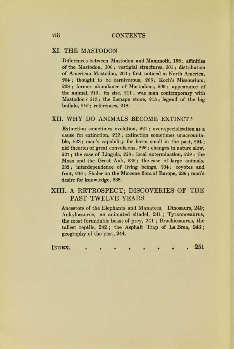 • • • XI. THE MASTODON Differences between Mastodon and Mammoth, 198; affinities of the Mastodon, 200 ; vestigial structures, 201 ; distribution of American Mastodon, 203 ; first noticed in North America, 204 ; thought to be carnivorous, 206; Koch’s Missourium, 208 ; former abundance of Mastodons, 209 ; appearance of the animal, 210; its size, 211 ; was man contemporary with Mastodon ? 213 ; the Lenape stone, 215 ; legend of the big buffalo, 216; references, 218. XII. WHY DO ANIMALS BECOME EXTINCT? Extinction sometimes evolution, 221 ; over-specialization as a cause for extinction, 222 ; extinction sometimes unaccounta- ble, 223; man’s capability for harm small in the past, 224 ; old theories of great convulsions, 226 ; changes in nature slow, 227 ; the case of Lingula, 228; local extermination, 229 ; the Moas and the Great Auk, 232; the case of large animals, 233; interdependence of living beings, 234; coyotes and fruit, 236 ; Shaler on the Miocene flora of Europe, 236 ; man’s desire for knowledge, 238. XIII. A RETROSPECT; DISCOVERIES OF THE PAST TWELVE YEARS. Ancestors of the Elephants and Manatees. Dinosaurs, 240; Ankylosaurus, an animated citadel, 241 ; Tyrannosaurus, the most formidable beast of prey, 241 ; Brachiosaurus, the tallest reptile, 242 ; the Asphalt Trap of La Brea, 243 ; geography of the past, 244. Index. 251