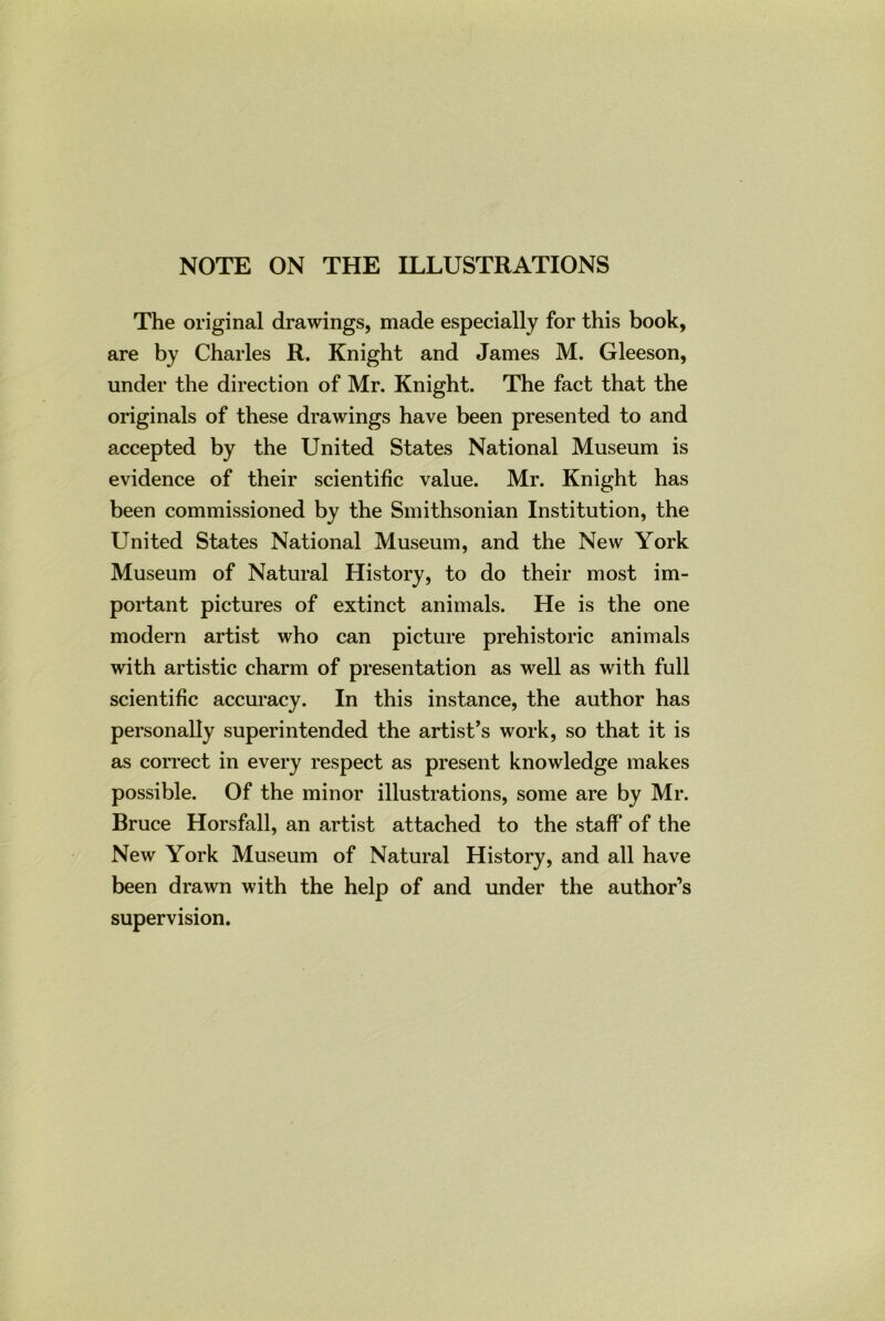 NOTE ON THE ILLUSTRATIONS The original drawings, made especially for this book, are by Charles R. Knight and James M. Gleeson, under the direction of Mr. Knight. The fact that the originals of these drawings have been presented to and accepted by the United States National Museum is evidence of their scientific value. Mr. Knight has been commissioned by the Smithsonian Institution, the United States National Museum, and the New York Museum of Natural History, to do their most im- portant pictures of extinct animals. He is the one modern artist who can picture prehistoric animals with artistic charm of presentation as well as with full scientific accuracy. In this instance, the author has personally superintended the artist’s work, so that it is as correct in every respect as present knowledge makes possible. Of the minor illustrations, some are by Mr. Bruce Horsfall, an artist attached to the staff of the New York Museum of Natural History, and all have been drawn with the help of and under the author’s supervision.