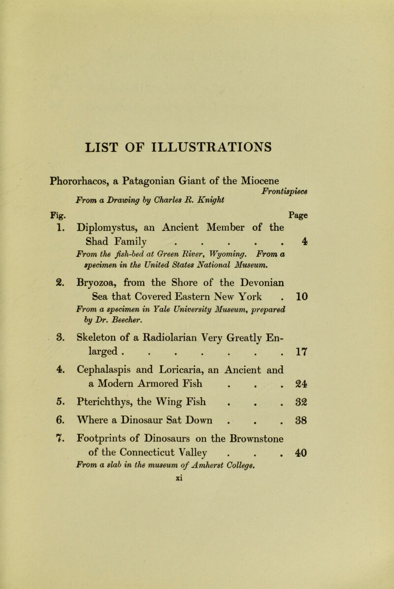 LIST OF ILLUSTRATIONS Phororhacos, a Patagonian Giant of the Miocene Frontispiece From a Drawing by Charles R. Knight Fig. Page 1. Diplomystus, an Ancient Member of the Shad Family ..... 4 From the fish-becl at Green River, Wyoming. From a specimen in the United States National Museum. 2. Bryozoa, from the Shore of the Devonian Sea that Covered Eastern New York . 10 From a specimen in Yale University Museum, prepared by Dr. Beecher. 3. Skeleton of a Radiolarian Very Greatly En- larged ....... 17 4. Cephalaspis and Loricaria, an Ancient and a Modern Armored Fish . . .24 5. Pterichthys, the Wing Fish . . .32 6. Where a Dinosaur Sat Down . . .38 7. Footprints of Dinosaurs on the Brownstone of the Connecticut Valley . . .40 From a slab in the museum of Amherst College.