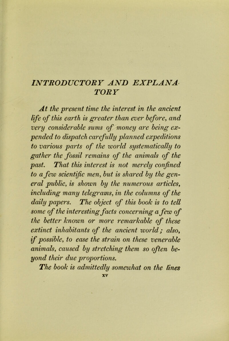 INTRODUCTORY AND EXPLANA TORY At the present time the interest in the ancient life of this earth is greater than ever before, and very considerable sums of money are being ex- pended to dispatch carefully planned expeditions to various parts of the world systematically to gather the fossil remains of the animals of the past. That this interest is not merely confined to a few scientific men, but is shared by the gen- eral public, is shown by the numerous articles, including many telegrams, in the columns of the daily papers. The object of this book is to tell some of the interesting facts concerning a few of the better known or more remarkable of these extinct inhabitants of the ancient world; also, if possible, to ease the strain on these venerable animals, caused by stretching them so often be- yond their due proportions. The book is admittedly somewhat on the lines