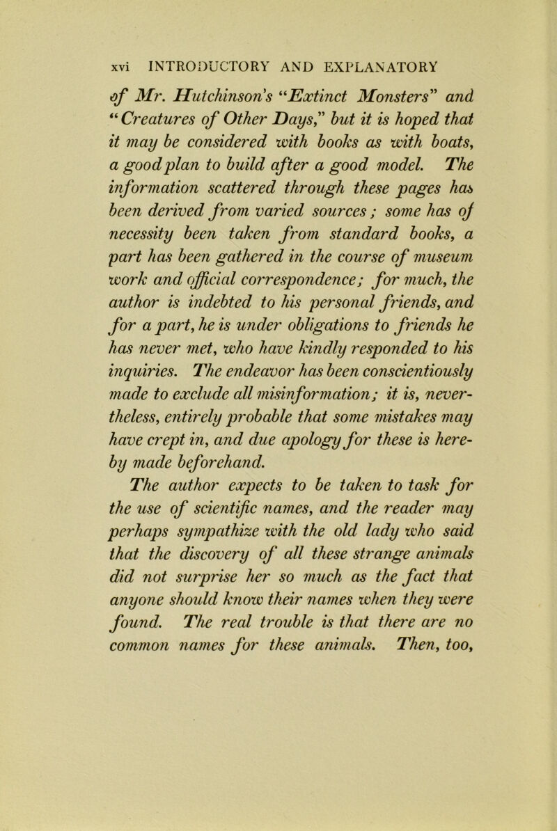 of Mr. Hutchinson s “Extinct Monsters” and “ Creatures of Other Days” but it is hoped that it may be considered with books as with boats, a good plan to build after a good model. The information scattered through these pages has been derived from varied sources ; some has oj necessity been taken from standard books, a part has been gathered in the course of museum work and official correspondence; for much, the author is indebted to his personal friends, and for a part, he is under obligations to friends he has never met, who have kindly responded to his inquiries. The endeavor has been conscientiously made to exclude all misinformation; it is, never- theless, entirely probable that some mistakes may have crept in, and due apology for these is here- by made beforehand. The author expects to be taken to task for the use of scientific names, and the reader may perhaps sympathize with the old lady who said that the discovery of all these strange animals did not surprise her so much as the fact that anyone should know their names when they were found. The real trouble is that there are no common names for these animals. Then, too.