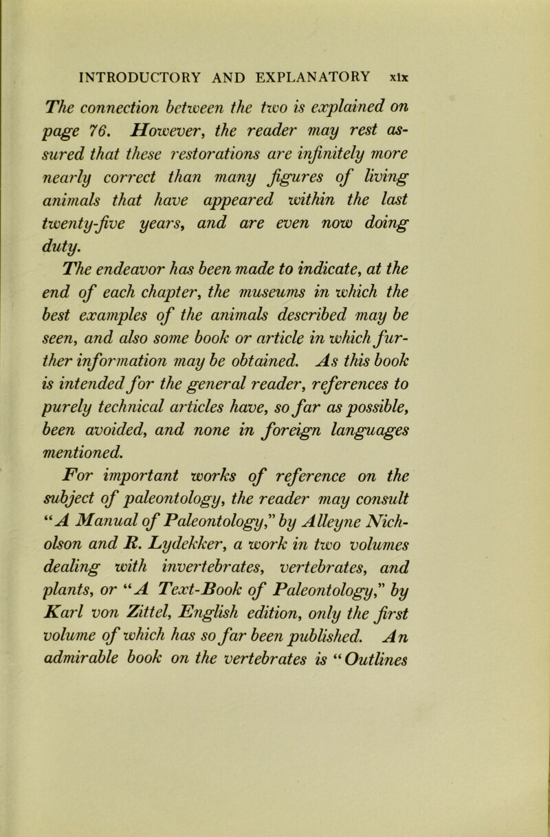 The connection between the two is explained on page 76. However, the reader may rest as- sured that these restorations are infinitely more nearly correct than many figures of living animals that have appeared within the last twenty-five years, and are even now doing duty. The endeavor has been made to indicate, at the end of each chapter, the museums in which the best examples of the animals described may be seen, and also some book or article in which fur- ther information may be obtained. As this book is intended for the general reader, references to purely technical articles have, so far as possible, been avoided, and none in foreign languages mentioned. For important works of reference on the subject of paleontology, the reader may consult “A Manual of Paleontology” by Alley ne Nich- olson and R. Lydekker, a work in two volumes dealing with invertebrates, vertebrates, and plants, or “A Text-Book of Paleontology” by Karl von Zittel, English edition, only the first volume of which has so far been published. An admirable book on the vertebrates is “ Outlines