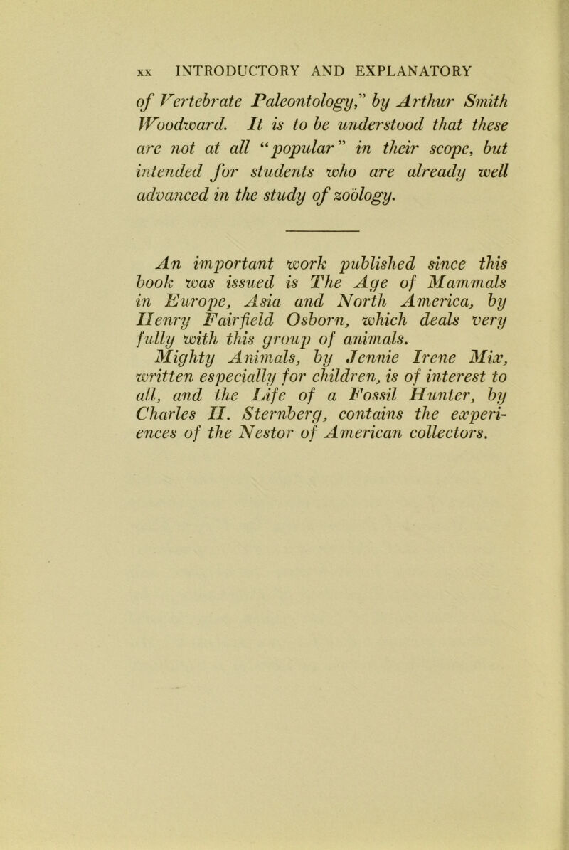 of Vertebrate Paleontology C by Arthur Smith Woodward. It is to be understood that these are not at all “popular ” in their scope, but intended for students who are already well advanced in the study of zoology. An important work published since this book was issued is The Age of Mammals in Europe, Asia and North America, by Henry Fairfield Osborn, which deals very f ully with this group of animals. Mighty Animals, by Jennie Irene Mix, written especially for children, is of interest to all, and the Life of a Fossil Hunter, by Charles H. Sternberg, contains the experi- ences of the Nestor of American collectors.