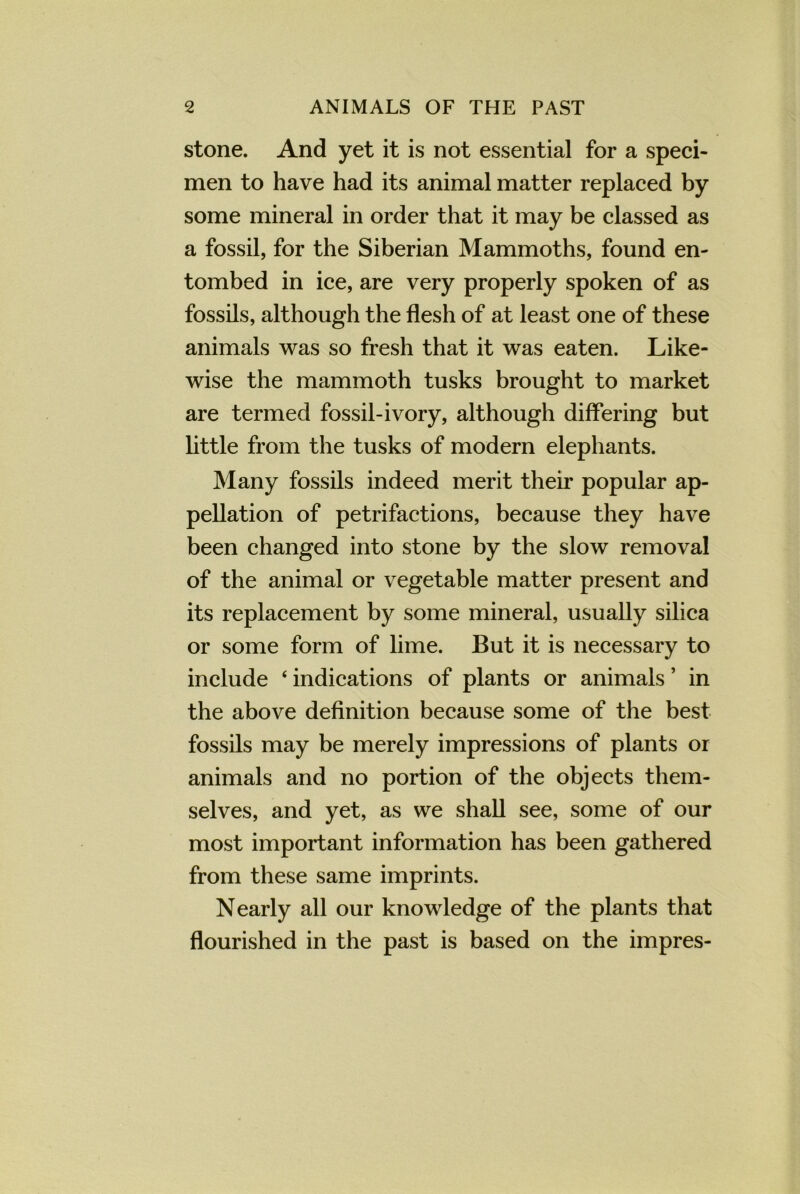 stone. And yet it is not essential for a speci- men to have had its animal matter replaced by some mineral in order that it may be classed as a fossil, for the Siberian Mammoths, found en- tombed in ice, are very properly spoken of as fossils, although the flesh of at least one of these animals was so fresh that it was eaten. Like- wise the mammoth tusks brought to market are termed fossil-ivory, although differing but little from the tusks of modern elephants. Many fossils indeed merit their popular ap- pellation of petrifactions, because they have been changed into stone by the slow removal of the animal or vegetable matter present and its replacement by some mineral, usually silica or some form of lime. But it is necessary to include 4 indications of plants or animals ’ in the above definition because some of the best fossils may be merely impressions of plants or animals and no portion of the objects them- selves, and yet, as we shall see, some of our most important information has been gathered from these same imprints. Nearly all our knowledge of the plants that flourished in the past is based on the impres-