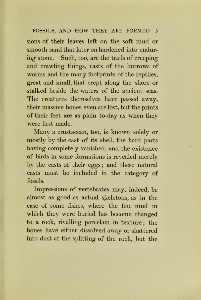 sions of their leaves left on the soft mud or smooth sand that later on hardened into endur- ing stone. Such, too, are the trails of creeping and crawling things, casts of the burrows of worms and the many footprints of the reptiles, great and small, that crept along the shore or stalked beside the waters of the ancient seas. The creatures themselves have passed away, their massive bones even are lost, but the prints of their feet are as plain to-day as when they were first made. Many a crustacean, too, is known solely or mostly by the cast of its shell, the hard parts having completely vanished, and the existence of birds in some formations is revealed merely by the casts of their eggs ; and these natural casts must be included in the category of fossils. Impressions of vertebrates may, indeed, be almost as good as actual skeletons, as in the case of some fishes, where the fine mud in which they were buried has become changed to a rock, rivalling porcelain in texture; the bones have either dissolved away or shattered into dust at the splitting of the rock, but the
