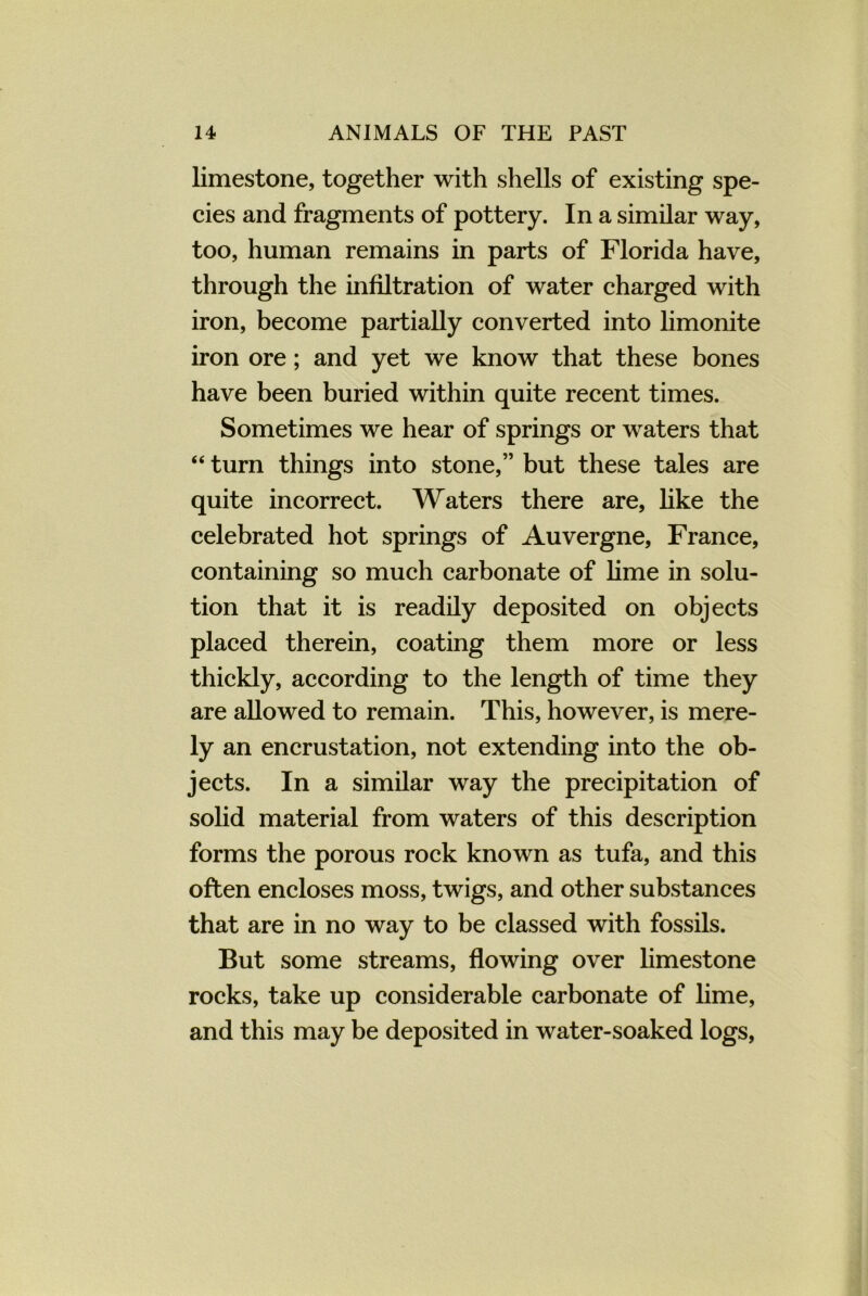 limestone, together with shells of existing spe- cies and fragments of pottery. In a similar way, too, human remains in parts of Florida have, through the infiltration of water charged with iron, become partially converted into limonite iron ore; and yet we know that these bones have been buried within quite recent times. Sometimes we hear of springs or waters that “ turn things into stone,” but these tales are quite incorrect. Waters there are, like the celebrated hot springs of Auvergne, France, containing so much carbonate of lime in solu- tion that it is readily deposited on objects placed therein, coating them more or less thickly, according to the length of time they are allowed to remain. This, however, is mere- ly an encrustation, not extending into the ob- jects. In a similar way the precipitation of solid material from waters of this description forms the porous rock known as tufa, and this often encloses moss, twigs, and other substances that are in no way to be classed with fossils. But some streams, flowing over limestone rocks, take up considerable carbonate of lime, and this may be deposited in water-soaked logs,