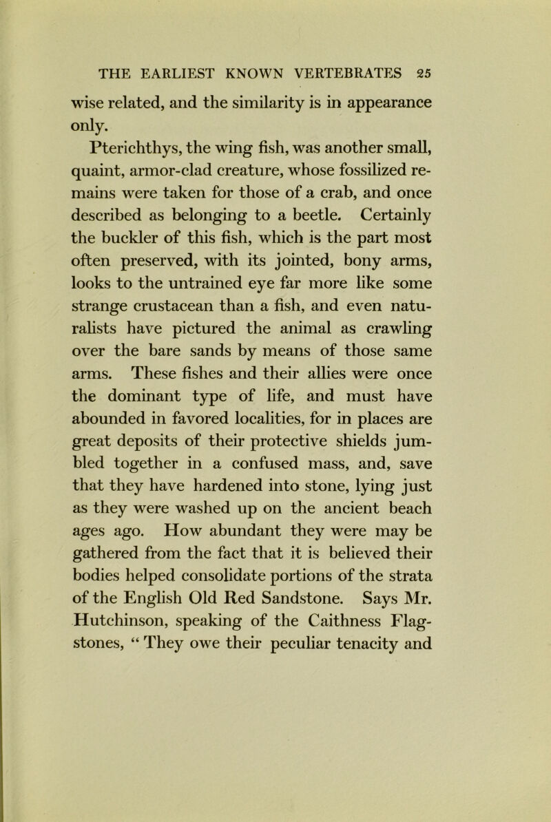 wise related, and the similarity is in appearance only. Pterichthys, the wing fish, was another small, quaint, armor-clad creature, whose fossilized re- mains were taken for those of a crab, and once described as belonging to a beetle. Certainly the buckler of this fish, which is the part most often preserved, with its jointed, bony arms, looks to the untrained eye far more like some strange crustacean than a fish, and even natu- ralists have pictured the animal as crawling over the bare sands by means of those same arms. These fishes and their allies were once the dominant type of life, and must have abounded in favored localities, for in places are great deposits of their protective shields jum- bled together in a confused mass, and, save that they have hardened into stone, lying just as they were washed up on the ancient beach ages ago. How abundant they were may be gathered from the fact that it is believed their bodies helped consolidate portions of the strata of the English Old Red Sandstone. Says Mr. Hutchinson, speaking of the Caithness Flag- stones, “ They owe their peculiar tenacity and