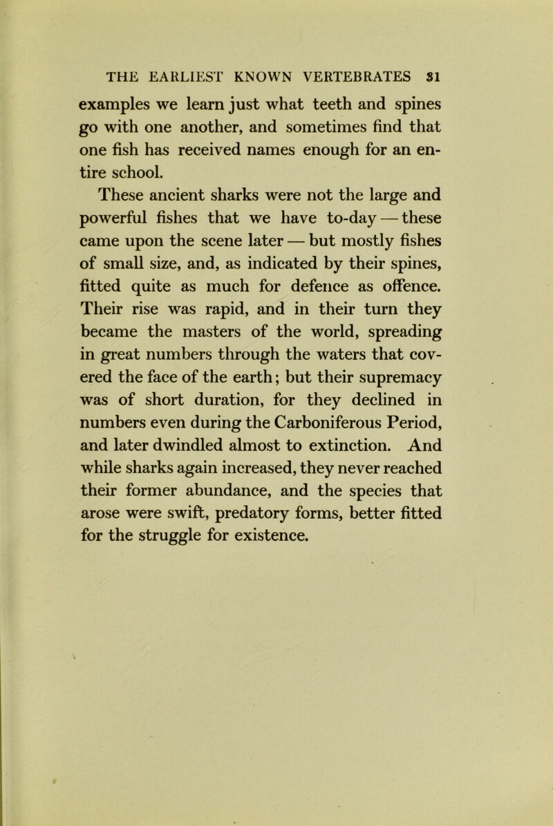 examples we learn just what teeth and spines go with one another, and sometimes find that one fish has received names enough for an en- tire school. These ancient sharks were not the large and powerful fishes that we have to-day — these came upon the scene later — but mostly fishes of small size, and, as indicated by their spines, fitted quite as much for defence as offence. Their rise was rapid, and in their turn they became the masters of the world, spreading in great numbers through the waters that cov- ered the face of the earth; but their supremacy was of short duration, for they declined in numbers even during the Carboniferous Period, and later dwindled almost to extinction. And while sharks again increased, they never reached their former abundance, and the species that arose were swift, predatory forms, better fitted for the struggle for existence.