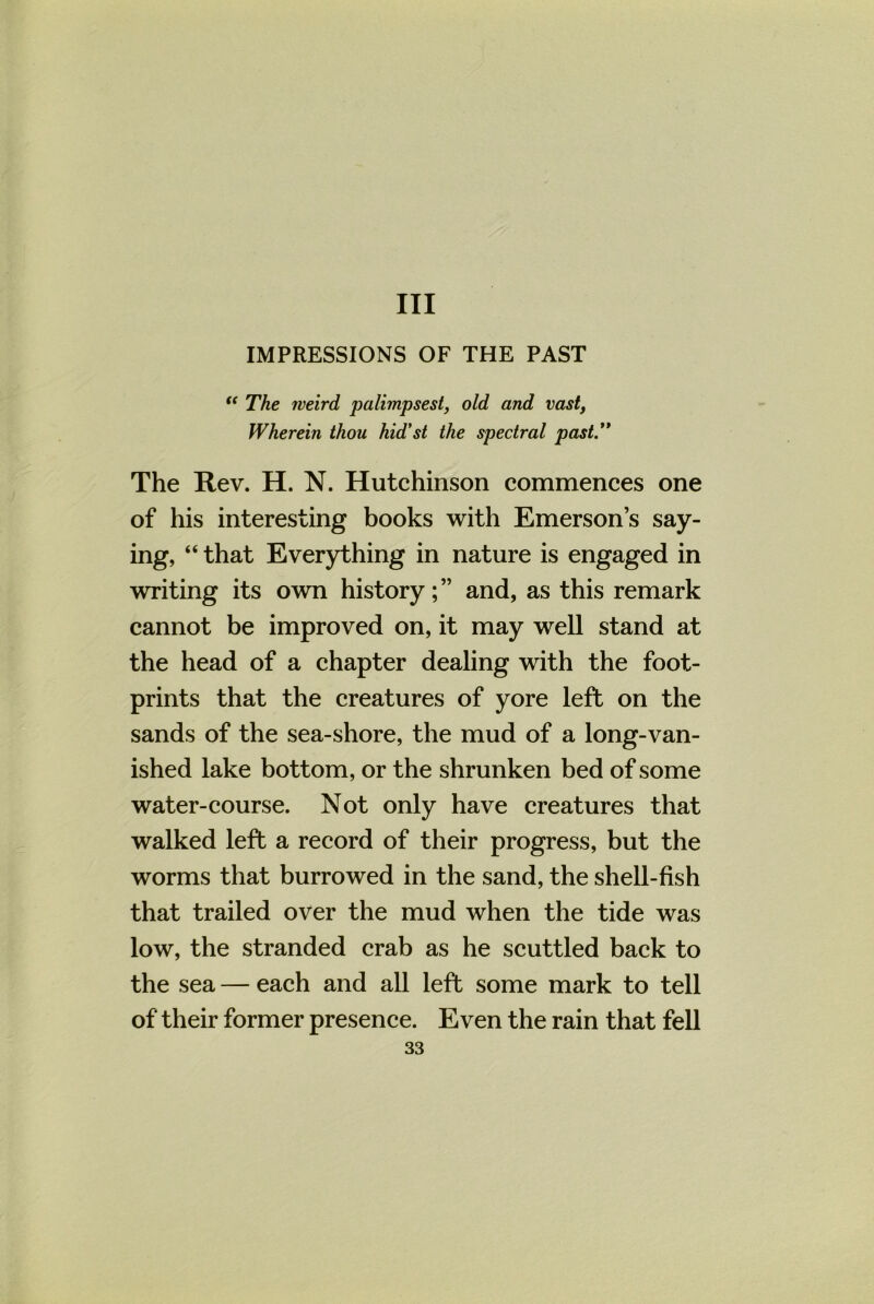 Ill IMPRESSIONS OF THE PAST “ The weird palimpsest, old and vast, Wherein thou hid'st the spectral past. The Rev. H. N. Hutchinson commences one of his interesting books with Emerson’s say- ing, “ that Everything in nature is engaged in writing its own history;” and, as this remark cannot be improved on, it may well stand at the head of a chapter dealing with the foot- prints that the creatures of yore left on the sands of the sea-shore, the mud of a long-van- ished lake bottom, or the shrunken bed of some water-course. Not only have creatures that walked left a record of their progress, but the worms that burrowed in the sand, the shell-fish that trailed over the mud when the tide was low, the stranded crab as he scuttled back to the sea — each and all left some mark to tell of their former presence. Even the rain that fell