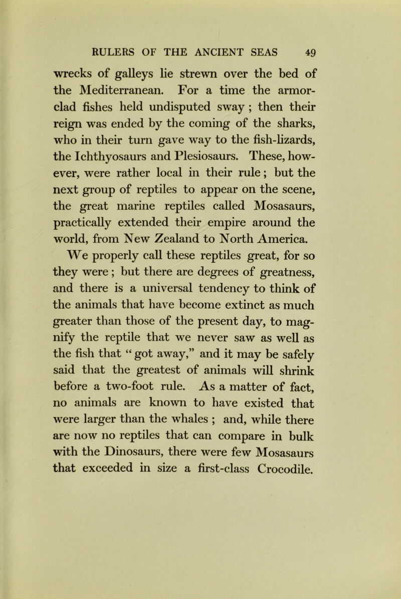 wrecks of galleys lie strewn over the bed of the Mediterranean. For a time the armor- clad fishes held undisputed sway ; then their reign was ended by the coming of the sharks, who in their turn gave way to the fish-lizards, the Ichthyosaurs and Plesiosaurs. These, how- ever, were rather local in their rule; but the next group of reptiles to appear on the scene, the great marine reptiles called Mosasaurs, practically extended their empire around the world, from New Zealand to North America. We properly call these reptiles great, for so they were ; but there are degrees of greatness, and there is a universal tendency to think of the animals that have become extinct as much greater than those of the present day, to mag- nify the reptile that we never saw as well as the fish that “ got away,” and it may be safely said that the greatest of animals will shrink before a two-foot rule. As a matter of fact, no animals are known to have existed that were larger than the whales ; and, while there are now no reptiles that can compare in bulk with the Dinosaurs, there were few Mosasaurs that exceeded in size a first-class Crocodile.