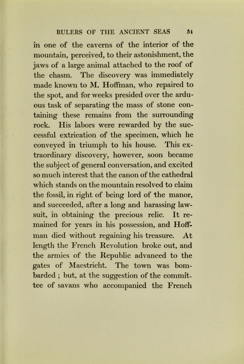 in one of the caverns of the interior of the mountain, perceived, to their astonishment, the jaws of a large animal attached to the roof of the chasm. The discovery was immediately made known to M. Hoffman, who repaired to the spot, and for weeks presided over the ardu- ous task of separating the mass of stone con- taining these remains from the surrounding rock. His labors were rewarded by the suc- cessful extrication of the specimen, which he conveyed in triumph to his house. This ex- traordinary discovery, however, soon became the subject of general conversation, and excited so much interest that the canon of the cathedral which stands on the mountain resolved to claim the fossil, in right of being lord of the manor, and succeeded, after a long and harassing law- suit, in obtaining the precious relic. It re- mained for years in his possession, and Hoff- man died without regaining his treasure. At length the French Revolution broke out, and the armies of the Republic advanced to the gates of Maestricht. The town was bom- barded ; but, at the suggestion of the commit- tee of savans who accompanied the French